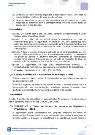 59
d) Compete ao Poder Público organizar a seguridade social, com base na
irredutibilidade material do valor dos benefícios.
e) Nenhum benefício ou serviço da seguridade social poderá ser criado,
majorado ou estendido sem a correspondente fonte de custeio total, de
acordo com a Constituição.
Comentários
A) Falso. De acordo com o art. 22, XXIII, compete privativamente à União
legislar sobre seguridade social.
B) Falso. O art. 194, VI, da CF/88 prega a diversidade da base de
financiamento para a seguridade. O caput do art. 195 estabelece que,
além das contribuições sociais, a seguridade será financiada também por
recursos provenientes dos orçamentos da União, Estados, Distrito Federal
e municípios.
C) Falso. A taxa é espécie tributária cobrada como contraprestação por um
serviço público prestado ou posto à disposição do indivíduo ou decorrente
do poder de polícia. A doutrina costuma considerar as contribuições
sociais como espécie tributária per si, ao lado do imposto, da taxa, da
contribuição de melhoria e dos empréstimos compulsórios.
D) Falso. A seguridade se rege pela irredutibilidade nominal. A
Irredutibilidade material vale apenas para o subsistema da previdência.
E) Correto. Literalidade do art. 195, §5º, da CF/88.
Q4. CESPE/PGM-Manaus Procurador do Município 2018
Julgue o próximo item, relativo à organização, aos princípios e ao custeio
da seguridade social.
Constitui objetivo da seguridade social manter o caráter democrático e
descentralizado da administração, mediante gestão tripartite, com
participação dos trabalhadores e empregadores e do Estado.
Comentários
Errado. A gestão da seguridade é quadripartite. As empresas também fazem
parte, conforme previsto no art. 194, VII, da CF/88.
Q5. IESES/TJ-CE Titular de Serviço de Notas e de Registros
Provimento 2018
A seguridade social compreende um conjunto integrado de ações de
iniciativa dos Poderes Públicos e da sociedade, destinadas a assegurar os
direitos relativos à saúde, à previdência e à assistência social. Sobre a
Felipe Cavalcante e Silva
Aula 00
Direito Previdenciário p/ Promotor de Justiça 2019 (Curso Regular)
www.estrategiaconcursos.com.br
0
00000000000 - DEMO
 