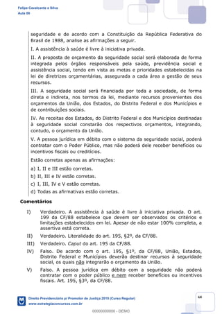 60
seguridade e de acordo com a Constituição da República Federativa do
Brasil de 1988, analise as afirmações a seguir.
I. A assistência à saúde é livre à iniciativa privada.
II. A proposta de orçamento da seguridade social será elaborada de forma
integrada pelos órgãos responsáveis pela saúde, previdência social e
assistência social, tendo em vista as metas e prioridades estabelecidas na
lei de diretrizes orçamentárias, assegurada a cada área a gestão de seus
recursos.
III. A seguridade social será financiada por toda a sociedade, de forma
direta e indireta, nos termos da lei, mediante recursos provenientes dos
orçamentos da União, dos Estados, do Distrito Federal e dos Municípios e
de contribuições sociais.
IV. As receitas dos Estados, do Distrito Federal e dos Municípios destinadas
à seguridade social constarão dos respectivos orçamentos, integrando,
contudo, o orçamento da União.
V. A pessoa jurídica em débito com o sistema da seguridade social, poderá
contratar com o Poder Público, mas não poderá dele receber benefícios ou
incentivos fiscais ou creditícios.
Estão corretas apenas as afirmações:
a) I, II e III estão corretas.
b) II, III e IV estão corretas.
c) I, III, IV e V estão corretas.
d) Todas as afirmativas estão corretas.
Comentários
I) Verdadeiro. A assistência à saúde é livre à iniciativa privada. O art.
199 da CF/88 estabelece que devem ser observados os critérios e
limitações estabelecidos em lei. Apesar de não estar 100% completa, a
assertiva está correta.
II) Verdadeiro. Literalidade do art. 195, §2º, da CF/88.
III) Verdadeiro. Caput do art. 195 da CF/88.
IV) Falso. De acordo com o art. 195, §1º, da CF/88, União, Estados,
Distrito Federal e Municípios deverão destinar recursos à seguridade
social, os quais não integrarão o orçamento da União.
V) Falso. A pessoa jurídica em débito com a seguridade não poderá
contratar com o poder público e nem receber benefícios ou incentivos
fiscais. Art. 195, §3º, da CF/88.
Felipe Cavalcante e Silva
Aula 00
Direito Previdenciário p/ Promotor de Justiça 2019 (Curso Regular)
www.estrategiaconcursos.com.br
0
00000000000 - DEMO
 