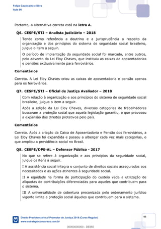 61
Portanto, a alternativa correta está na letra A.
Q6. CESPE/STJ Analista judiciário 2018
Tendo como referência a doutrina e a jurisprudência a respeito da
organização e dos princípios do sistema de seguridade social brasileiro,
julgue o item a seguir.
O período de implantação da seguridade social foi marcado, entre outros,
pelo advento da Lei Eloy Chaves, que instituiu as caixas de aposentadorias
e pensões exclusivamente para ferroviários.
Comentários
Correto. A Lei Eloy Chaves criou as caixas de aposentadoria e pensão apenas
para os ferroviários.
Q7. CESPE/STJ Oficial de Justiça Avaliador 2018
Com relação à organização e aos princípios do sistema de seguridade social
brasileiro, julgue o item a seguir.
Após a edição da Lei Eloy Chaves, diversas categorias de trabalhadores
buscaram a proteção social que aquela legislação garantiu, o que provocou
a expansão dos direitos protetivos pelo país.
Comentários
Correto. Após a criação da Caixa de Aposentadoria e Pensão dos ferroviários, a
Lei Eloy Chaves foi expandida e passou a albergar cada vez mais categorias, o
que ampliou a previdência social no Brasil.
Q8. CESPE/DPE-AL Defensor Público - 2017
No que se refere à organização e aos princípios da seguridade social,
julgue os itens a seguir.
I A assistência social integra o conjunto de direitos sociais assegurados aos
necessitados e as ações atinentes à seguridade social.
II A equidade na forma de participação do custeio veda a utilização de
alíquotas de contribuições diferenciadas para aqueles que contribuem para
o sistema.
III A universalidade de cobertura preconizada pelo ordenamento jurídico
vigente limita a proteção social àqueles que contribuem para o sistema.
Felipe Cavalcante e Silva
Aula 00
Direito Previdenciário p/ Promotor de Justiça 2019 (Curso Regular)
www.estrategiaconcursos.com.br
0
00000000000 - DEMO
 