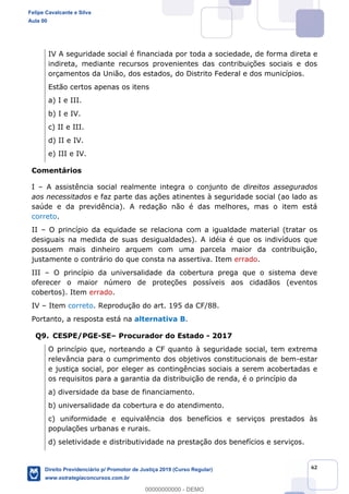 62
IV A seguridade social é financiada por toda a sociedade, de forma direta e
indireta, mediante recursos provenientes das contribuições sociais e dos
orçamentos da União, dos estados, do Distrito Federal e dos municípios.
Estão certos apenas os itens
a) I e III.
b) I e IV.
c) II e III.
d) II e IV.
e) III e IV.
Comentários
I A assistência social realmente integra o conjunto de direitos assegurados
aos necessitados e faz parte das ações atinentes à seguridade social (ao lado as
saúde e da previdência). A redação não é das melhores, mas o item está
correto.
II O princípio da equidade se relaciona com a igualdade material (tratar os
desiguais na medida de suas desigualdades). A idéia é que os indivíduos que
possuem mais dinheiro arquem com uma parcela maior da contribuição,
justamente o contrário do que consta na assertiva. Item errado.
III O princípio da universalidade da cobertura prega que o sistema deve
oferecer o maior número de proteções possíveis aos cidadãos (eventos
cobertos). Item errado.
IV Item correto. Reprodução do art. 195 da CF/88.
Portanto, a resposta está na alternativa B.
Q9. CESPE/PGE-SE Procurador do Estado - 2017
O princípio que, norteando a CF quanto à seguridade social, tem extrema
relevância para o cumprimento dos objetivos constitucionais de bem-estar
e justiça social, por eleger as contingências sociais a serem acobertadas e
os requisitos para a garantia da distribuição de renda, é o princípio da
a) diversidade da base de financiamento.
b) universalidade da cobertura e do atendimento.
c) uniformidade e equivalência dos benefícios e serviços prestados às
populações urbanas e rurais.
d) seletividade e distributividade na prestação dos benefícios e serviços.
Felipe Cavalcante e Silva
Aula 00
Direito Previdenciário p/ Promotor de Justiça 2019 (Curso Regular)
www.estrategiaconcursos.com.br
0
00000000000 - DEMO
 