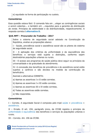 63
e) equidade na forma de participação no custeio.
Comentários
Essa questão estava fácil. O comando fala em ...eleger as contingências sociais
a serem cobertas... e também em ...requisitos para a garantia da distribuição
da renda. Princípios da seletividade e da distributividade, respectivamente. A
resposta correta é alternativa D.
Q10. MPT Procurador do Trabalho - 2017
Sobre o sistema de seguridade social adotado na Constituição da
República, analise as proposições abaixo:
I - Saúde, previdência social e assistência social são os pilares do sistema
de seguridade social.
II - A aplicação dos critérios da uniformidade e da equivalência dos
benefícios e serviços está sujeita a distinções, conforme sejam
destinatárias populações urbanas ou rurais.
III - O acesso aos programas de saúde pública deve seguir os princípios da
universalidade e da gratuidade do atendimento.
IV- A concessão dos benefícios de previdência e de assistência social estão
sujeitos a carência e são devidos na medida da contribuição do
beneficiário.
Assinale a alternativa CORRETA:
a) Apenas as assertivas I e II estão corretas.
b) Apenas as assertivas I e III estão corretas.
c) Apenas as assertivas III e IV estão corretas.
d) Todas as assertivas estão corretas.
e) Não respondida.
Comentários
I Correto. A seguridade Social é composta pelo tripé saúde + previdência +
assistência.
II Errado. O art. 194, parágrafo único, da CF/88 registra o princípio da
uniformidade e equivalência dos benefícios e serviços às populações urbanas e
rurais.
III Correto. Art. 196 da CF/88.
Felipe Cavalcante e Silva
Aula 00
Direito Previdenciário p/ Promotor de Justiça 2019 (Curso Regular)
www.estrategiaconcursos.com.br
0
00000000000 - DEMO
 