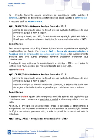 64
IV Errado. Somente alguns benefícios da previdência estão sujeitos à
carência. Ademais, os benefícios assistenciais não estão sujeitos à contribuição.
A resposta está na alternativa B.
Q11. CESPE/DPU Defensor Público Federal 2017
Acerca da seguridade social no Brasil, de sua evolução histórica e de seus
princípios, julgue o item a seguir.
A Lei Eloy Chaves, de 1923, foi um marco na legislação previdenciária no
Brasil, pois unificou os diversos institutos de aposentadoria e criou o INPS
Comentários
Sem dúvida alguma, a Lei Eloy Chaves foi um marco importante na legislação
previdenciária no Brasil. Ela criou a CAP - Caixa de Aposentadorias e
Pensões para os empregados das empresas ferroviárias, e foi sucessivamente
alterada para que outras empresas também pudessem beneficiar seus
trabalhadores.
A unificação dos institutos de aposentadoria e pensão IAPs - e criação do
INPS só veio muito depois, por meio do Decreto-Lei n. 72/1966.
Assertiva falsa.
Q12. CESPE/DPU Defensor Público Federal 2017
Acerca da seguridade social no Brasil, de sua evolução histórica e de seus
princípios, julgue o item a seguir.
Dado o princípio da universalidade de cobertura, a seguridade social tem
abrangência limitada àqueles segurados que contribuem para o sistema.
Comentários
A assertiva é falsa. Quem tem abrangência limitada apenas aos segurados que
contribuem para o sistema é a previdência social, e não a seguridade como um
todo.
Ademais, o princípio da universalidade prega a apliação; a abrangência; o
alargamento das hipóteses de cobertura. A necessidade de contribuição decorre
da lógica do sistema previdenciário, e não do princípio da universalidade de
cobertura.
Q13. IBEG/IPREV Procurador Previdenciário - 2017
Felipe Cavalcante e Silva
Aula 00
Direito Previdenciário p/ Promotor de Justiça 2019 (Curso Regular)
www.estrategiaconcursos.com.br
0
00000000000 - DEMO
 