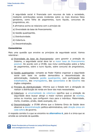 65
A seguridade social é financiada com recursos de toda a sociedade,
mediante contribuições sociais incidentes sobre os mais diversos fatos
geradores, como folha de pagamentos, lucro líquido, concursos de
prognósticos, etc.
A afirmativa acima se relaciona com o princípio da
a) Diversidade da base de financiamento.
b) Gestão quadripartite.
c) Distributividade.
d) Cobertura.
e) Descentralização.
Comentários
Mais uma questão que envolve os princípios da seguridade social. Vamos
relembrar:
a) Diversidade da base de financiamento: para garantir a proteção do
Sistema, a seguridade social deve ter a maior base de financiamento
possível. De acordo com a CF/88, isso inclui contribuições sobre a folha
de pagamentos, sobre o lucro líquido, sobre concurso de prognósticos,
etc.
b) Gestão quadripartite: compete ao Poder Público organizar a seguridade
social com base no caráter democrático e descentralizado da
administração, mediante gestão quadripartite, com participação dos
trabalhadores, dos empregadores, dos aposentados e do Governo nos
órgãos colegiados.
c) Princípio da distributividade: informa que o Estado tem a obrigação de
realizar a distribuição de renda em favor dos mais necessitados.
d) Cobertura: a universalidade da cobertura significa que a proteção da
seguridade deve buscar atingir o maior número possível de eventos,
certos ou incertos, que configurem risco para o indivíduo. Maternidade,
morte, invalidez, prisão, idade avançada, etc.
e) Descentralização: a CF/88 afirma que o Sistema Único de Saúde deve
observar a descentralização político-administrativa, com direção única em
cada esfera de governo.
A resposta correta é a que se encontra na alternativa A, pois é a única que se
amolda ao comando da questão.
Felipe Cavalcante e Silva
Aula 00
Direito Previdenciário p/ Promotor de Justiça 2019 (Curso Regular)
www.estrategiaconcursos.com.br
0
00000000000 - DEMO
 