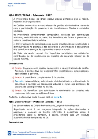 66
Q14. IESES/CEGÁS Advogado - 2017
A Previdência Social no Brasil possui alguns princípios que a regem.
Podemos citar alguns deles:
a) Caráter democrático e centralizado da gestão administrativa, somente
com a participação do governo e de trabalhadores filiados a entidades
sindicais.
b) Previdência complementar compulsória, custeada por contribuição
adicional; redutibilidade do valor dos benefícios de forma a preservar o
sistema previdenciário brasileiro.
c) Universalidade de participação nos planos previdenciários; seletividade e
distributividade na prestação dos benefícios e uniformidade e equivalência
dos benefícios e serviços às populações urbanas e rurais.
d) Valor da renda mensal dos benefícios substitutos do salário-de-
contribuição ou do rendimento do trabalho do segurado inferior ao do
salário mínimo.
Comentários
a) Errado. O correto seria caráter democrático e descentralizado da gestão.
Ademais, a gestão deve ser quadripartite: trabalhadores, empregadores,
aposentados e governo.
b) Errado. A previdência complementar é facultativa.
c) Correto. Universalidade, seletividade, distributividade e uniformidade de
benefícios e serviços às populações urbanas e rurais são princípios da
Seguridade Social previstos na CF/88.
d) Errado. Os benefícios que substituem o rendimento do trabalho não
podem ser inferiores ao salário mínimo.
Portanto, a alternativa certa é a que está na letra C.
Q15. Quadrix/SEDF Professor (Direito) - 2017
No que se refere ao Direito Previdenciário, julgue o item seguinte.
Seguridade social é um conjunto integrado de ações destinadas a
assegurar e proteger os direitos referentes à assistência social, à
previdência social e, também, à saúde, embora seja um instituto
autonomamente disciplinado na CF.
Comentários
Felipe Cavalcante e Silva
Aula 00
Direito Previdenciário p/ Promotor de Justiça 2019 (Curso Regular)
www.estrategiaconcursos.com.br
0
00000000000 - DEMO
 