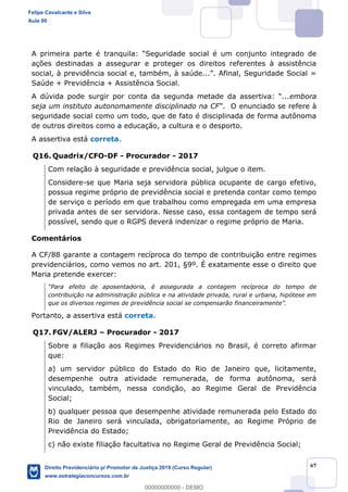 67
A primeira parte é tranqu
ações destinadas a assegurar e proteger os direitos referentes à assistência
Saúde + Previdência + Assistência Social.
A dúv ...embora
seja um instituto autonomamente disciplinado na CF
seguridade social como um todo, que de fato é disciplinada de forma autônoma
de outros direitos como a educação, a cultura e o desporto.
A assertiva está correta.
Q16. Quadrix/CFO-DF - Procurador - 2017
Com relação à seguridade e previdência social, julgue o item.
Considere-se que Maria seja servidora pública ocupante de cargo efetivo,
possua regime próprio de previdência social e pretenda contar como tempo
de serviço o período em que trabalhou como empregada em uma empresa
privada antes de ser servidora. Nesse caso, essa contagem de tempo será
possível, sendo que o RGPS deverá indenizar o regime próprio de Maria.
Comentários
A CF/88 garante a contagem recíproca do tempo de contribuição entre regimes
previdenciários, como vemos no art. 201, §9º. É exatamente esse o direito que
Maria pretende exercer:
tempo de
contribuição na administração pública e na atividade privada, rural e urbana, hipótese em
Portanto, a assertiva está correta.
Q17. FGV/ALERJ Procurador - 2017
Sobre a filiação aos Regimes Previdenciários no Brasil, é correto afirmar
que:
a) um servidor público do Estado do Rio de Janeiro que, licitamente,
desempenhe outra atividade remunerada, de forma autônoma, será
vinculado, também, nessa condição, ao Regime Geral de Previdência
Social;
b) qualquer pessoa que desempenhe atividade remunerada pelo Estado do
Rio de Janeiro será vinculada, obrigatoriamente, ao Regime Próprio de
Previdência do Estado;
c) não existe filiação facultativa no Regime Geral de Previdência Social;
Felipe Cavalcante e Silva
Aula 00
Direito Previdenciário p/ Promotor de Justiça 2019 (Curso Regular)
www.estrategiaconcursos.com.br
0
00000000000 - DEMO
 