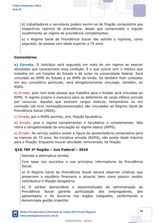 68
d) trabalhadores e servidores podem eximir-se de filiação compulsória aos
respectivos regimes de previdência, desde que comprovado o regular
recolhimento ao regime de previdência complementar;
e) o Regime Geral de Previdência Social não admite o ingresso, como
segurado, de pessoa com idade superior a 75 anos.
Comentários
a) Correto. O indivíduo será segurado em mais de um regime se exercer
atividades que caracterizem essa condição. É o que ocorre com o médico que
trabalha em um hospital do Estado e dá aulas na universidade federal. Será
vinculado ao RPPS do Estado e ao RPPS da União. Se também fizer consultas
em seu consultório particular, será obrigatoriamente vinculado, também, ao
RGPS.
b) Errado, pois nem toda pessoa que trabalha para o Estado será vinculada ao
RPPS. O regime próprio é exclusivo para os detentores de cargo efetivo provido
por concurso. Aqueles que exercem cargos eletivos, temporários ou em
comissão (de livre nomeação/exoneração) são vinculados ao Regime Geral de
Previdência Social (INSS).
c) Errado, por o RGPS permite, sim, filiação facultativa.
d) Errado, pois o regime complementar é facultativo e complementar. Não
retira a obrigatoriedade da vinculação ao regime básico (RPPS).
e) Errado. No serviço público existe a figura da aposentadoria compulsória para
os maiores de 75 anos. Na iniciativa privada (RGPS), não existe idade máxima
para a filiação. Enquanto houver atividade remunerada, há filiação.
Q18. TRF 4ª Região Juiz Federal 2016
Assinale a alternativa correta.
Com base nos conceitos e nos princípios informadores da Previdência
Social:
a) O Regime Geral da Previdência Social deverá observar critérios que
preservem o equilíbrio financeiro e atuarial, bem como possuir caráter
contributivo e filiação obrigatória.
b) O caráter democrático e descentralizado da administração da
Previdência Social garante participação dos empregadores, dos
aposentados e do Governo nos órgãos colegiados, conformando a
denominada gestão tripartite.
Felipe Cavalcante e Silva
Aula 00
Direito Previdenciário p/ Promotor de Justiça 2019 (Curso Regular)
www.estrategiaconcursos.com.br
0
00000000000 - DEMO
 