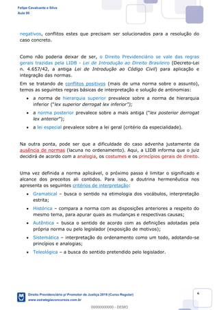 6
negativos, conflitos estes que precisam ser solucionados para a resolução do
caso concreto.
Como não poderia deixar de ser, o Direito Previdenciário se vale das regras
gerais trazidas pela LIDB - Lei de Introdução ao Direito Brasileiro (Decreto-Lei
n. 4.657/42, a antiga Lei de Introdução ao Código Civil) para aplicação e
integração das normas.
Em se tratando de conflitos positivos (mais de uma norma sobre o assunto),
temos as seguintes regras básicas de interpretação e solução de antinomias:
a norma de hierarquia superior prevalece sobre a norma de hierarquia
a norma posterior prevalece sobre a ma lex posterior derrogat
lex anterior ;
a lei especial prevalece sobre a lei geral (critério da especialidade).
Na outra ponta, pode ser que a dificuldade do caso advenha justamente da
ausência de normas (lacuna no ordenamento). Aqui, a LIDB informa que o juiz
decidirá de acordo com a analogia, os costumes e os princípios gerais de direito.
Uma vez definida a norma aplicável, o próximo passo é limitar o significado e
alcance dos preceitos ali contidos. Para isso, a doutrina hermenêutica nos
apresenta os seguintes critérios de interpretação:
Gramatical busca o sentido na etimologia dos vocábulos, interpretação
estrita;
Histórica compara a norma com as disposições anteriores a respeito do
mesmo tema, para apurar quais as mudanças e respectivas causas;
Autêntica busca o sentido de acordo com as definições adotadas pela
própria norma ou pelo legislador (exposição de motivos);
Sistemática interpretação do ordenamento como um todo, adotando-se
princípios e analogias;
Teleológica a busca do sentido pretendido pelo legislador.
Felipe Cavalcante e Silva
Aula 00
Direito Previdenciário p/ Promotor de Justiça 2019 (Curso Regular)
www.estrategiaconcursos.com.br
0
00000000000 - DEMO
 