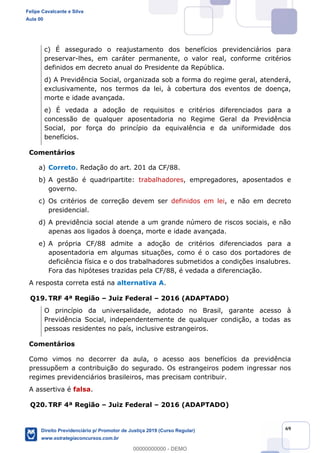 69
c) É assegurado o reajustamento dos benefícios previdenciários para
preservar-lhes, em caráter permanente, o valor real, conforme critérios
definidos em decreto anual do Presidente da República.
d) A Previdência Social, organizada sob a forma do regime geral, atenderá,
exclusivamente, nos termos da lei, à cobertura dos eventos de doença,
morte e idade avançada.
e) É vedada a adoção de requisitos e critérios diferenciados para a
concessão de qualquer aposentadoria no Regime Geral da Previdência
Social, por força do princípio da equivalência e da uniformidade dos
benefícios.
Comentários
a) Correto. Redação do art. 201 da CF/88.
b) A gestão é quadripartite: trabalhadores, empregadores, aposentados e
governo.
c) Os critérios de correção devem ser definidos em lei, e não em decreto
presidencial.
d) A previdência social atende a um grande número de riscos sociais, e não
apenas aos ligados à doença, morte e idade avançada.
e) A própria CF/88 admite a adoção de critérios diferenciados para a
aposentadoria em algumas situações, como é o caso dos portadores de
deficiência física e o dos trabalhadores submetidos a condições insalubres.
Fora das hipóteses trazidas pela CF/88, é vedada a diferenciação.
A resposta correta está na alternativa A.
Q19. TRF 4ª Região Juiz Federal 2016 (ADAPTADO)
O princípio da universalidade, adotado no Brasil, garante acesso à
Previdência Social, independentemente de qualquer condição, a todas as
pessoas residentes no país, inclusive estrangeiros.
Comentários
Como vimos no decorrer da aula, o acesso aos benefícios da previdência
pressupõem a contribuição do segurado. Os estrangeiros podem ingressar nos
regimes previdenciários brasileiros, mas precisam contribuir.
A assertiva é falsa.
Q20. TRF 4ª Região Juiz Federal 2016 (ADAPTADO)
Felipe Cavalcante e Silva
Aula 00
Direito Previdenciário p/ Promotor de Justiça 2019 (Curso Regular)
www.estrategiaconcursos.com.br
0
00000000000 - DEMO
 