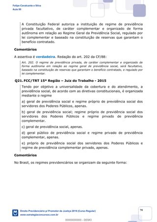 70
A Constituição Federal autoriza a instituição de regime de previdência
privada facultativo, de caráter complementar e organizado de forma
autônoma em relação ao Regime Geral da Previdência Social, regulado por
lei complementar e baseado na constituição de reservas que garantam o
benefício contratado.
Comentários
A assertiva é verdadeira. Redação do art. 202 da CF/88:
Art. 202. O regime de previdência privada, de caráter complementar e organizado de
forma autônoma em relação ao regime geral de previdência social, será facultativo,
baseado na constituição de reservas que garantam o benefício contratado, e regulado por
lei complementar.
Q21. FCC/TRT 15ª Região Juiz do Trabalho - 2015
Tendo por objetivo a universalidade da cobertura e do atendimento, a
previdência social, de acordo com as diretivas constitucionais, é organizada
mediante o regime
a) geral de previdência social e regime próprio de previdência social dos
servidores dos Poderes Públicos, apenas.
servidores dos Poderes Públicos e regime privado de previdência
complementar.
c) geral de previdência social, apenas.
d) geral público de previdência social e regime privado de previdência
complementar, apenas.
e) próprio de previdência social dos servidores dos Poderes Públicos e
regime de previdência complementar privado, apenas.
Comentários
No Brasil, os regimes previdenciários se organizam da seguinte forma:
Felipe Cavalcante e Silva
Aula 00
Direito Previdenciário p/ Promotor de Justiça 2019 (Curso Regular)
www.estrategiaconcursos.com.br
0
00000000000 - DEMO
 