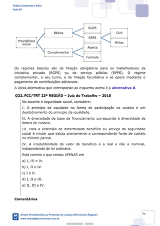 71
Os regimes básicos são de filiação obrigatória para os trabalhadores da
iniciativa privada (RGPS) ou do serviço público (RPPS). O regime
complementar, a seu turno, é de filiação facultativa e se opera mediante o
pagamento de contribuições adicionais.
A única alternativa que corresponde ao esquema acima é a alternativa B.
Q22. FCC/TRT 23ª REGIÃO Juiz do Trabalho 2015
No tocante à seguridade social, considere:
I. O princípio da equidade na forma de participação no custeio é um
desdobramento do princípio da igualdade.
II. A diversidade de base de financiamento corresponde à diversidade de
fontes de custeio.
III. Para a extensão de determinado benefício ou serviço da seguridade
social é mister que exista previamente a correspondente fonte de custeio
no mínimo parcial.
IV. A irredutibilidade do valor do benefício é a real e não a nominal,
independendo de lei ordinária.
Está correto o que consta APENAS em
a) I, III e IV.
b) I, II e IV.
c) I e II.
d) I, II e III.
e) II, III e IV.
Comentários
Previdência
social
Básica
RGPS
RPPS
Civil
Militar
Complementar
Aberta
Fechada
Felipe Cavalcante e Silva
Aula 00
Direito Previdenciário p/ Promotor de Justiça 2019 (Curso Regular)
www.estrategiaconcursos.com.br
0
00000000000 - DEMO
 