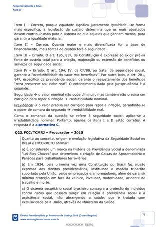 72
Item I Correto, porque equidade significa justamente igualdade. De forma
mais específica, a legislação de custeio determina que os mais abastados
devem contribuir mais para o sistema do que aqueles que ganham menos, para
garantir a igualdade material.
Item II Correto. Quanto maior e mais diversificada for a base de
financiamento, mais fontes de custeio terá a seguridade.
Item III Errado. O art. 195, §5º, da Constituição é expresso ao exigir prévia
fonte de custeio total para a criação, majoração ou extensão de benefícios ou
serviços da seguridade social.
Item IV Errado. O art. 194, IV, da CF/88, ao tratar da seguridade social,
irredutibilidade do valor dos benefícios
§4º, específico da previdência social, garante o reajustamento dos benefícios
. O entendimento dado pela jurisprudência é o
seguinte:
Seguridade o valor nominal não pode diminuir, mas também não precisa ser
corrigido para repor a inflação irredutibilidade nominal.
Previdência o valor precisa ser corrigido para repor a inflação, garantindo-se
o poder de compra do segurado irredutibilidade real.
Como o comando da questão se refere à seguridade social, aplica-se a
irredutibilidade nominal. Portanto, apenas os itens I e II estão corretos. A
resposta é a alternativa C.
Q23. FCC/TCMRJ Procurador 2015
Quanto ao conceito, origem e evolução legislativa da Seguridade Social no
Brasil é INCORRETO afirmar:
a) É considerado um marco na história da Previdência Social a denominada
Pensões para trabalhadores ferroviários.
b) Em 1934, pela primeira vez uma Constituição do Brasil faz alusão
expressa aos direitos previdenciários, instituindo o modelo tripartite
suportado pela União, pelos empregados e empregadores, além de garantir
mínima proteção em face da velhice, invalidez, maternidade, acidente de
trabalho e morte.
c) O sistema securitário social brasileiro consagra a proteção do indivíduo
contra riscos que possam surgir em relação à previdência social e à
assistência social, não abrangendo a saúde, que é tratada com
exclusividade pela União, através do Ministério da Saúde.
Felipe Cavalcante e Silva
Aula 00
Direito Previdenciário p/ Promotor de Justiça 2019 (Curso Regular)
www.estrategiaconcursos.com.br
0
00000000000 - DEMO
 