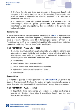 73
d) O plano de ação das áreas que envolvem a Seguridade Social será
integrado e deve estar expresso na Lei de Diretrizes Orçamentárias que
fixará as metas e prioridades do sistema, assegurando a cada área a
gestão dos seus recursos.
e) A Seguridade Social terá caráter democrático e descentralizado da
administração, mediante gestão quadripartite, com participação de
trabalhadores, dos empregadores, dos aposentados e do governo nos
órgãos colegiados.
Comentários
A única alternativa que não corresponde à realidade é a letra C. Ela apresenta
dois erros. O sistema securitário engloba: a) previdência social, b) assistência
social e c) saúde. Ademais, o art. 23 da Constituição é claro ao afirmar que o
cuidado com a saúde e com a assistência pública
comuns da União, dos Estados, do DF e dos municípios.
Q24. FCC/TCMRJ Procurador 2015
O princípio constitucional com dupla dimensão, uma objetiva atinente aos
fatos sobre os quais incidirão contribuições e outra subjetiva relativa às
pessoas naturais ou jurídicas que verterão as contribuições, cujo objetivo é
a diminuição do risco do sistema protetivo é o da
a) contrapartida.
b) diversidade na base de financiamento.
c) caráter democrático e descentralizado de gestão.
d) equidade na forma de participação no custeio.
e) solidariedade.
Comentários
O comando da questão descreve perfeitamente a alternativa B (diversidade na
base de financiamento). Nenhum dos outros princípios mencionados possui a
dupla dimensão referida com objetivo de diminuir o risco do sistema protetivo.
Q25. FCC/TCMRJ Auditor 2015
A Seguridade Social compreende um conjunto de ações objetivando a
garantia de direitos relacionados à Assistência Social, que tem por
objetivos constitucionais
Felipe Cavalcante e Silva
Aula 00
Direito Previdenciário p/ Promotor de Justiça 2019 (Curso Regular)
www.estrategiaconcursos.com.br
0
00000000000 - DEMO
 