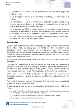 74
a) seletividade e diversidade de benefícios e serviços entre população
urbana e rural.
b) a proteção à família, à maternidade, à infância, à adolescência e à
velhice.
c) centralização político administrativa, cabendo a coordenação e as
normas gerais aos Estados e Municípios e a execução dos programas à
esfera federal, mediante gestão tripartite.
d) a garantia de 50% do salário mínimo de benefício mensal à pessoa
portadora de deficiência e ao idoso que comprovem não possuir meios de
manutenção própria ou por sua família, durante o prazo máximo de 5 anos.
e) terá caráter contributivo e de filiação obrigatória visando à promoção
humanística, científica e tecnológica do País.
Comentários
Questão bem elaborada que mistura conceitos e exige diversos conhecimentos
do candidato. Note, de saída, que o comando se refere aos objetivos da
assistência social. Muita atenção na hora da prova para não confundir
seguridade com previdência ou assistência. Apesar de parecidos, cada instituto
possui um rol de princípios e objetivos próprios que são um prato cheio para
pegadinhas. Vamos por partes:
A alternativa A faz um jogo de palavras e mistura dois princípios que são bem
diferentes.
seletividade e distributividade na prestação dos benefícios e
serviços
os indíviduos que realmente precisam de ajuda e, assim, distribuir renda dos
mais ricos para os mais pobres. Possui aplicação eminentemente assistencial.
e e equivalência dos benefícios e serviços às
cidadãos.
Pelo texto da questão, teríamos diversidade de tratamento entre a população
urbana e a rural, o que está errado.
A alternativa B está correta e corresponde à literalidade do art. 203, I, da
CF/88:
Art. 203. A assistência social será prestada a quem dela necessitar, independentemente
de contribuição à seguridade social, e tem por objetivos:
I - a proteção à família, à maternidade, à infância, à adolescência e à velhice;
II - o amparo às crianças e adolescentes carentes;
Felipe Cavalcante e Silva
Aula 00
Direito Previdenciário p/ Promotor de Justiça 2019 (Curso Regular)
www.estrategiaconcursos.com.br
0
00000000000 - DEMO
 