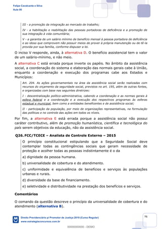 75
III - a promoção da integração ao mercado de trabalho;
IV - a habilitação e reabilitação das pessoas portadoras de deficiência e a promoção de
sua integração à vida comunitária;
V - a garantia de um salário mínimo de benefício mensal à pessoa portadora de deficiência
e ao idoso que comprovem não possuir meios de prover à própria manutenção ou de tê-la
provida por sua família, conforme dispuser a lei.
O inciso V responde, ainda, à alternativa D. O benefício assistencial tem o valor
de um salário-mínimo, e não meio.
A alternativa C está errada porque inverte os papéis. No âmbito da assistência
social, a coordenação do sistema e elaboração das normais gerais cabe à União,
enquanto a coordenação e execução dos programas cabe aos Estados e
Municípios:
Art. 204. As ações governamentais na área da assistência social serão realizadas com
recursos do orçamento da seguridade social, previstos no art. 195, além de outras fontes,
e organizadas com base nas seguintes diretrizes:
I - descentralização político-administrativa, cabendo a coordenação e as normas gerais à
esfera federal e a coordenação e a execução dos respectivos programas às esferas
estadual e municipal, bem como a entidades beneficentes e de assistência social;
II - participação da população, por meio de organizações representativas, na formulação
das políticas e no controle das ações em todos os níveis.
Por fim, a alternativa E está errada porque a assistência social não possui
caráter contributivo, além de promoção humanística, científica e tecnológica do
país serem objetivos da educação, não da assistência social.
Q26. FCC/TCECE Analista de Controle Externo 2015
O princípio constitucional estipulando que a Seguridade Social deve
contemplar todas as contingências sociais que geram necessidade de
proteção e acolher todas as pessoas indistintamente é o da
a) dignidade da pessoa humana.
b) universalidade de cobertura e do atendimento.
c) uniformidade e equivalência de benefícios e serviços às populações
urbanas e rurais.
d) diversidade da base de financiamento.
e) seletividade e distributividade na prestação dos benefícios e serviços.
Comentários
O comando da questão descreve o princípio da universalidade de cobertura e do
atendimento (alternativa B).
Felipe Cavalcante e Silva
Aula 00
Direito Previdenciário p/ Promotor de Justiça 2019 (Curso Regular)
www.estrategiaconcursos.com.br
0
00000000000 - DEMO
 