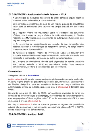 76
Q27. FCC/TCECE Analista de Controle Externo 2015
A Constituição da República Federativa do Brasil consagra alguns regimes
previdenciários. Sobre eles, é correto afirmar:
a) É permitida a existência de mais de um regime próprio de previdência
social para os servidores civis titulares de cargos efetivos em cada ente
estatal.
b) O Regime Próprio da Previdência Social é facultativo aos servidores
públicos civis titulares de cargos efetivos da União, dos Estados, do Distrito
Federal e dos Municípios, não se aplicando as autarquias e fundações, que
seguem o Regime Geral.
c) Os proventos de aposentadoria por ocasião da sua concessão, não
poderão exceder a remuneração do respectivo servidor, no cargo efetivo
em que se deu a aposentadoria.
d) Aplica-se o Regime Próprio de Previdência Social ao servidor civil
ocupante exclusivamente de cargo em comissão declarado em lei de livre
nomeação e exoneração, bem como de outro cargo temporário.
e) O Regime de Previdência Privada será organizado de forma vinculada
aos regimes próprio e geral de previdência social, terá natureza
complementar, solidária e será regulado por lei ordinária.
Comentários
A resposta certa é a alternativa C.
A alternativa A está errada porque cada ente de federação somente pode criar
01 (um) regime próprio de previdência para seus servidores civis. Este regime é
de filiação obrigatória para os servidores titulares de cargos efetivos da
administração direta ou indireta, razão pela qual a alternativa B também está
errada.
De ac
comissão de livre nomeação e exoneração, os ocupantes de cargos temporários
demonstra o erro da alternativa D.
Por fim, a alternativa E não se sustenta porque os regimes de previdência
privada são autônomos e independentes dos regimes básicos (RPPS e RGPS),
sendo regulados por lei complementar.
Q28. FCC/TCECE Auditor - 2015
Felipe Cavalcante e Silva
Aula 00
Direito Previdenciário p/ Promotor de Justiça 2019 (Curso Regular)
www.estrategiaconcursos.com.br
0
00000000000 - DEMO
 