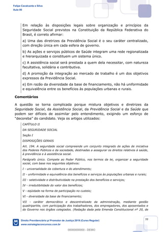 77
Em relação às disposições legais sobre organização e princípios da
Seguridade Social previstos na Constituição da República Federativa do
Brasil, é correto afirmar:
a) Uma das diretrizes da Previdência Social é o seu caráter centralizado,
com direção única em cada esfera de governo.
b) As ações e serviços públicos de Saúde integram uma rede regionalizada
e hierarquizada e constituem um sistema único.
c) A assistência social será prestada a quem dela necessitar, com natureza
facultativa, solidária e contributiva.
d) A promoção da integração ao mercado de trabalho é um dos objetivos
expressos da Previdência Social.
e) Em razão da diversidade da base de financiamento, não há uniformidade
e equivalência entre os benefícios às populações urbanas e rurais.
Comentários
A questão se torna complicada porque mistura objetivos e diretrizes da
Seguridade Social, da Assistência Social, da Previdência Social e da Saúde que
podem ser difíceis de assimilar pelo entendimento, exigindo um esforço de
artigos utilizados:
CAPÍTULO II
DA SEGURIDADE SOCIAL
Seção I
DISPOSIÇÕES GERAIS
Art. 194. A seguridade social compreende um conjunto integrado de ações de iniciativa
dos Poderes Públicos e da sociedade, destinadas a assegurar os direitos relativos à saúde,
à previdência e à assistência social.
Parágrafo único. Compete ao Poder Público, nos termos da lei, organizar a seguridade
social, com base nos seguintes objetivos:
I - universalidade da cobertura e do atendimento;
II - uniformidade e equivalência dos benefícios e serviços às populações urbanas e rurais;
III - seletividade e distributividade na prestação dos benefícios e serviços;
IV - irredutibilidade do valor dos benefícios;
V - eqüidade na forma de participação no custeio;
VI - diversidade da base de financiamento;
VII - caráter democrático e descentralizado da administração, mediante gestão
quadripartite, com participação dos trabalhadores, dos empregadores, dos aposentados e
do Governo nos órgãos colegiados. (Redação dada pela Emenda Constitucional nº 20, de
Felipe Cavalcante e Silva
Aula 00
Direito Previdenciário p/ Promotor de Justiça 2019 (Curso Regular)
www.estrategiaconcursos.com.br
0
00000000000 - DEMO
 