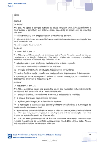 78
1998)
Seção II
DA SAÚDE
Art. 198. As ações e serviços públicos de saúde integram uma rede regionalizada e
hierarquizada e constituem um sistema único, organizado de acordo com as seguintes
diretrizes:
I - descentralização, com direção única em cada esfera de governo;
II - atendimento integral, com prioridade para as atividades preventivas, sem prejuízo dos
serviços assistenciais;
III - participação da comunidade.
Seção III
DA PREVIDÊNCIA SOCIAL
Art. 201. A previdência social será organizada sob a forma de regime geral, de caráter
contributivo e de filiação obrigatória, observados critérios que preservem o equilíbrio
financeiro e atuarial, e atenderá, nos termos da lei, a:
I - cobertura dos eventos de doença, invalidez, morte e idade avançada;
II - proteção à maternidade, especialmente à gestante;
III - proteção ao trabalhador em situação de desemprego involuntário;
IV - salário-família e auxílio-reclusão para os dependentes dos segurados de baixa renda;
V - pensão por morte do segurado, homem ou mulher, ao cônjuge ou companheiro e
dependentes, observado o disposto no § 2º.
Seção IV
DA ASSISTÊNCIA SOCIAL
Art. 203. A assistência social será prestada a quem dela necessitar, independentemente
de contribuição à seguridade social, e tem por objetivos:
I - a proteção à família, à maternidade, à infância, à adolescência e à velhice;
II - o amparo às crianças e adolescentes carentes;
III - a promoção da integração ao mercado de trabalho;
IV - a habilitação e reabilitação das pessoas portadoras de deficiência e a promoção de
sua integração à vida comunitária;
V - a garantia de um salário mínimo de benefício mensal à pessoa portadora de deficiência
e ao idoso que comprovem não possuir meios de prover à própria manutenção ou de tê-la
provida por sua família, conforme dispuser a lei.
Art. 204. As ações governamentais na área da assistência social serão realizadas com
recursos do orçamento da seguridade social, previstos no art. 195, além de outras fontes,
e organizadas com base nas seguintes diretrizes:
Felipe Cavalcante e Silva
Aula 00
Direito Previdenciário p/ Promotor de Justiça 2019 (Curso Regular)
www.estrategiaconcursos.com.br
0
00000000000 - DEMO
 