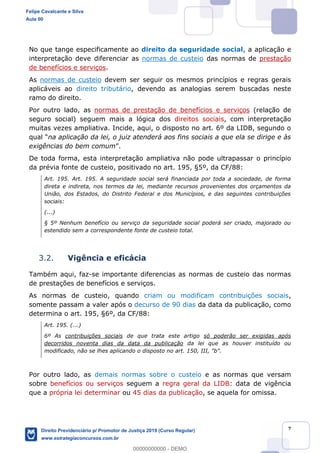 7
No que tange especificamente ao direito da seguridade social, a aplicação e
interpretação deve diferenciar as normas de custeio das normas de prestação
de benefícios e serviços.
As normas de custeio devem ser seguir os mesmos princípios e regras gerais
aplicáveis ao direito tributário, devendo as analogias serem buscadas neste
ramo do direito.
Por outro lado, as normas de prestação de benefícios e serviços (relação de
seguro social) seguem mais a lógica dos direitos sociais, com interpretação
muitas vezes ampliativa. Incide, aqui, o disposto no art. 6º da LIDB, segundo o
na aplicação da lei, o juiz atenderá aos fins sociais a que ela se dirige e às
exigências do bem comum .
De toda forma, esta interpretação ampliativa não pode ultrapassar o princípio
da prévia fonte de custeio, positivado no art. 195, §5º, da CF/88:
Art. 195. Art. 195. A seguridade social será financiada por toda a sociedade, de forma
direta e indireta, nos termos da lei, mediante recursos provenientes dos orçamentos da
União, dos Estados, do Distrito Federal e dos Municípios, e das seguintes contribuições
sociais:
(...)
§ 5º Nenhum benefício ou serviço da seguridade social poderá ser criado, majorado ou
estendido sem a correspondente fonte de custeio total.
3.2. Vigência e eficácia
Também aqui, faz-se importante diferencias as normas de custeio das normas
de prestações de benefícios e serviços.
As normas de custeio, quando criam ou modificam contribuições sociais,
somente passam a valer após o decurso de 90 dias da data da publicação, como
determina o art. 195, §6º, da CF/88:
Art. 195. (...)
6º As contribuições sociais de que trata este artigo só poderão ser exigidas após
decorridos noventa dias da data da publicação da lei que as houver instituído ou
modificado, não se lhes aplicando o disposto no art. 150, III, "b".
Por outro lado, as demais normas sobre o custeio e as normas que versam
sobre benefícios ou serviços seguem a regra geral da LIDB: data de vigência
que a própria lei determinar ou 45 dias da publicação, se aquela for omissa.
Felipe Cavalcante e Silva
Aula 00
Direito Previdenciário p/ Promotor de Justiça 2019 (Curso Regular)
www.estrategiaconcursos.com.br
0
00000000000 - DEMO
 