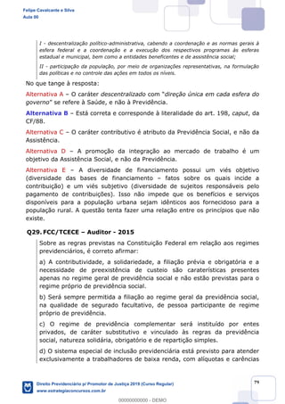 79
I - descentralização político-administrativa, cabendo a coordenação e as normas gerais à
esfera federal e a coordenação e a execução dos respectivos programas às esferas
estadual e municipal, bem como a entidades beneficentes e de assistência social;
II - participação da população, por meio de organizações representativas, na formulação
das políticas e no controle das ações em todos os níveis.
No que tange à resposta:
Alternativa A O caráter descentralizado direção única em cada esfera do
governo Saúde, e não à Previdência.
Alternativa B Está correta e corresponde à literalidade do art. 198, caput, da
CF/88.
Alternativa C O caráter contributivo é atributo da Previdência Social, e não da
Assistência.
Alternativa D A promoção da integração ao mercado de trabalho é um
objetivo da Assistência Social, e não da Previdência.
Alternativa E A diversidade de financiamento possui um viés objetivo
(diversidade das bases de financiamento fatos sobre os quais incide a
contribuição) e um viés subjetivo (diversidade de sujeitos responsáveis pelo
pagamento de contribuições). Isso não impede que os benefícios e serviços
disponíveis para a população urbana sejam idênticos aos fornecidoso para a
população rural. A questão tenta fazer uma relação entre os princípios que não
existe.
Q29. FCC/TCECE Auditor - 2015
Sobre as regras previstas na Constituição Federal em relação aos regimes
previdenciários, é correto afirmar:
a) A contributividade, a solidariedade, a filiação prévia e obrigatória e a
necessidade de preexistência de custeio são caraterísticas presentes
apenas no regime geral de previdência social e não estão previstas para o
regime próprio de previdência social.
b) Será sempre permitida a filiação ao regime geral da previdência social,
na qualidade de segurado facultativo, de pessoa participante de regime
próprio de previdência.
c) O regime de previdência complementar será instituído por entes
privados, de caráter substitutivo e vinculado às regras da previdência
social, natureza solidária, obrigatório e de repartição simples.
d) O sistema especial de inclusão previdenciária está previsto para atender
exclusivamente a trabalhadores de baixa renda, com alíquotas e carências
Felipe Cavalcante e Silva
Aula 00
Direito Previdenciário p/ Promotor de Justiça 2019 (Curso Regular)
www.estrategiaconcursos.com.br
0
00000000000 - DEMO
 