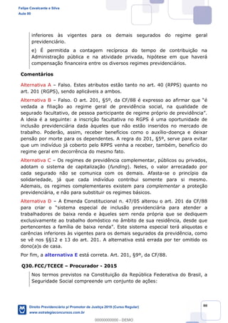 80
inferiores às vigentes para os demais segurados do regime geral
previdenciário.
e) É permitida a contagem recíproca do tempo de contribuição na
Administração pública e na atividade privada, hipótese em que haverá
compensação financeira entre os diversos regimes previdenciários.
Comentários
Alternativa A Falso. Estes atributos estão tanto no art. 40 (RPPS) quanto no
art. 201 (RGPS), sendo aplicáveis a ambos.
Alternativa B
vedada a filiação ao regime geral de previdência social, na qualidade de
A ideia é a seguinte: a inscrição facultativa no RGPS é uma oportunidade de
inclusão previdenciária dada àqueles que não estão inseridos no mercado de
trabalho. Poderão, assim, receber benefícios como o auxílio-doença e deixar
pensão por morte para os dependentes. A regra do 201, §5º, serve para evitar
que um indivíduo já coberto pelo RPPS venha a receber, também, benefício do
regime geral em decorrência do mesmo fato.
Alternativa C Os regimes de previdência complementar, públicos ou privados,
adotam o sistema de capitalização (funding). Neles, o valor arrecadado por
cada segurado não se comunica com os demais. Afasta-se o princípio da
solidariedade, já que cada indivíduo contribui somente para si mesmo.
Ademais, os regimes complementares existem para complementar a proteção
previdenciária, e não para substituir os regimes básicos.
Alternativa D A Emenda Constitucional n. 47/05 alterou o art. 201 da CF/88
stema especial de inclusão previdenciária para atender a
trabalhadores de baixa renda e àqueles sem renda própria que se dediquem
exclusivamente ao trabalho domóstico no âmbito de sua residência, desde que
ma especial terá aliquotas e
carências inferiores às vigentes para os demais segurados da previdência, como
se vê nos §§12 e 13 do art. 201. A alternativa está errada por ter omitido os
dono(a)s de casa.
Por fim, a alternativa E está correta. Art. 201, §9º, da CF/88.
Q30. FCC/TCECE Procurador - 2015
Nos termos previstos na Constituição da República Federativa do Brasil, a
Seguridade Social compreende um conjunto de ações:
Felipe Cavalcante e Silva
Aula 00
Direito Previdenciário p/ Promotor de Justiça 2019 (Curso Regular)
www.estrategiaconcursos.com.br
0
00000000000 - DEMO
 