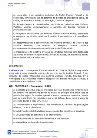 81
a) integradas e de iniciativa exclusiva do Poder Público Federal e da
sociedade, com destinação de garantia de direitos da previdência social, da
saúde, da assistência social, da educação, cultura e desporto.
b) independentes e centralizadas, de inciativa privativa dos Poderes
Públicos, visando exclusivamente à garantia de direitos relativos à
previdência social.
c) integradas de iniciativa dos Poderes Públicos e da sociedade, destinadas
a assegurar os direitos relativos à saúde, à previdência e à assistência
social.
d) descentralizadas e concorrentes, de inciativa privativa da União e dos
Estados Membros, com objetivo de assegurar direitos relativos
exclusivamente às áreas de previdência e assistência social.
e) integradas e de inciativa privativa dos Poderes Públicos com destinação
à garantia de direitos da previdência social, da saúde, da assistência social,
da educação, cultura e desporto.
Comentários
A alternativa C corresponde à literalidade do art. 194 da CF/88. A seguridade
social não é uma obrigação apenas do governo ou de âmbito federal. É um
conjunto de ações integradas dos poderes públicos (União, Estados, DF e
Municípios) e da sociedade visando assegurar os direitos relativos à saúde, à
previdência e à assistência social.
Q31. FCC/TCE-CE Procurador - 2015
A legislação preceitua alguns princípios que são disposições fundamentais
do sistema da Seguridade Social no Brasil. O princípio que prevê que as
prestações sejam fornecidas apenas a quem realmente necessitar, desde
que se encontrem nas situações que a lei definiu, bem como o grau de
proteção devido a cada um, é o da:
a) uniformidade e equivalência dos benefícios e serviços às populações
urbanas, rurais e ribeirinhas.
b) seletividade e distributividade na prestação dos benefícios e serviços.
c) universalidade de cobertura e do atendimento.
d) irredutibilidade do valor dos benefícios e dos serviços.
e) diversidade da base de financiamento.
Felipe Cavalcante e Silva
Aula 00
Direito Previdenciário p/ Promotor de Justiça 2019 (Curso Regular)
www.estrategiaconcursos.com.br
0
00000000000 - DEMO
==0==
 