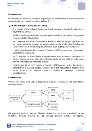 82
Comentários
O comando da questão conceitua o princípio da seletividade e distributividade
na prestação dos benefícios. Alternativa B.
Q32. FCC/TCECE Procurador - 2015
Em relação à Previdência Social no Brasil, conforme legislação vigente, é
INCORRETO afirmar:
a) Há previsão legal de dois regimes previdenciários de caráter obrigatório
e um de caráter facultativo.
servidores públicos titulares de cargos efetivos da União, dos Estados, do
Distrito Federal e dos Municípios, incluídas suas autarquias e fundações.
contributivo e solidário.
d) O Regime de Previdência Complementar tem natureza facultativa e
caráter duplo, ou seja, pode ser instituído tanto por um ente privado como
por uma entidade de natureza pública.
contributivo e, no que couber, socorrer-se-á dos requisitos e critérios que
estão fixados no regime próprio, conforme expressa previsão
constitucional.
Comentários
Vamos ver, mais uma vez, o esquema básico de organização da previdência
social no Brasil:
Os regimes básicos são de filiação obrigatória para os trabalhadores da
iniciativa privada (RGPS) ou do serviço público (RPPS). O regime
Previdência
social
Básica
RGPS
RPPS
Civil
Militar
Complementar
Aberta
Fechada
Felipe Cavalcante e Silva
Aula 00
Direito Previdenciário p/ Promotor de Justiça 2019 (Curso Regular)
www.estrategiaconcursos.com.br
0
00000000000 - DEMO
 
