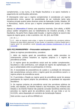 83
complementar, a seu turno, é de filiação facultativa e se opera mediante o
pagamento de contribuições adicionais.
É interessante notar que o regime complementar é considerado um regime
previdenciário único, apesar da possibilidade de ser instituído tanto pela
iniciativa privada quanto pelos diversos entes da federação (União, Estados, DF
e Municípios). Assim, diz-se que o regime complementar possui um caráter
duplo.
Apenas na alternativa E temos uma assertiva incorreta. Com efeito, o RGPS
possui caráter obrigatório para os trabalhadores da iniciativa privada, e não
facultativo. Na parte final a lógica está trocada: o regime próprio se socorre das
regras do regime geral, e não o contrário. Art. 40, §12, da CF/88:
§ 12 - Além do disposto neste artigo, o regime de previdência dos servidores públicos
titulares de cargo efetivo observará, no que couber, os requisitos e critérios fixados para o
regime geral de previdência social. (Incluído pela Emenda Constitucional nº 20, de
15/12/98)
Q33. FCC/MANAUSPREV Procurador autárquico - 2015
Sobre os regimes previdenciários, considere:
I. Além do regime geral da previdência social, estão previstos no
ordenamento jurídico brasileiro os regimes próprios e o regime de
previdência privada.
II. O regime geral da previdência social será de caráter complementar,
facultativo e não contributivo, com adoção do regime da capitalização, em
que a solidariedade entre os participantes é mínima.
III. A necessidade de preexistência de custeio e a proibição de retrocesso
são características comuns entre o regime geral de previdência social e o
regime próprio de previdência social.
IV. É permitida a filiação ao regime geral da previdência social de pessoa
participante do regime próprio da previdência, na qualidade de segurado
facultativo.
V. Os regimes próprios de previdência social dos servidores públicos da
União, dos Estados, do Distrito Federal e dos Municípios, dos militares dos
Estados e do Distrito Federal não poderão conceder benefícios distintos dos
previstos no regime geral de previdência social, de que trata a Lei no
8.213/91, salvo disposição em contrário da Constituição Federal.
Está correto o que se afirma APENAS em
Felipe Cavalcante e Silva
Aula 00
Direito Previdenciário p/ Promotor de Justiça 2019 (Curso Regular)
www.estrategiaconcursos.com.br
0
00000000000 - DEMO
 