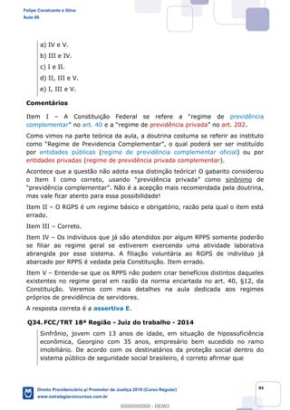 84
a) IV e V.
b) III e IV.
c) I e II.
d) II, III e V.
e) I, III e V.
Comentários
Item I previdência
complementar art. 40 previdência privada art. 202.
Como vimos na parte teórica da aula, a doutrina costuma se referir ao instituto
por entidades públicas (regime de previdência complementar oficial) ou por
entidades privadas (regime de previdência privada complementar).
Acontece que a questão não adota essa distinção teórica! O gabarito considerou
sinônimo de
mas vale ficar atento para essa possibilidade!
Item II O RGPS é um regime básico e obrigatório, razão pela qual o item está
errado.
Item III Correto.
Item IV Os indivíduos que já são atendidos por algum RPPS somente poderão
se filiar ao regime geral se estiverem exercendo uma atividade laborativa
abrangida por esse sistema. A filiação voluntária ao RGPS de indivíduo já
abarcado por RPPS é vedada pela Constituição. Item errado.
Item V Entende-se que os RPPS não podem criar benefícios distintos daqueles
existentes no regime geral em razão da norma encartada no art. 40, §12, da
Constituição. Veremos com mais detalhes na aula dedicada aos regimes
próprios de previdência de servidores.
A resposta correta é a assertiva E.
Q34. FCC/TRT 18ª Região - Juiz do trabalho - 2014
Sinfrônio, jovem com 13 anos de idade, em situação de hipossuficiência
econômica, Georgino com 35 anos, empresário bem sucedido no ramo
imobiliário. De acordo com os destinatários da proteção social dentro do
sistema público de seguridade social brasileiro, é correto afirmar que
Felipe Cavalcante e Silva
Aula 00
Direito Previdenciário p/ Promotor de Justiça 2019 (Curso Regular)
www.estrategiaconcursos.com.br
0
00000000000 - DEMO
 