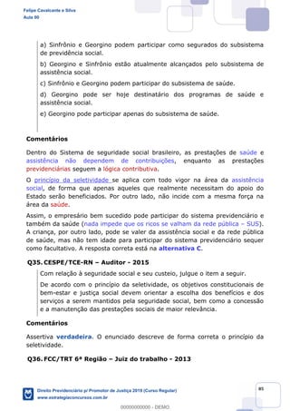 85
a) Sinfrônio e Georgino podem participar como segurados do subsistema
de previdência social.
b) Georgino e Sinfrônio estão atualmente alcançados pelo subsistema de
assistência social.
c) Sinfrônio e Georgino podem participar do subsistema de saúde.
d) Georgino pode ser hoje destinatário dos programas de saúde e
assistência social.
e) Georgino pode participar apenas do subsistema de saúde.
Comentários
Dentro do Sistema de seguridade social brasileiro, as prestações de saúde e
assistência não dependem de contribuições, enquanto as prestações
previdenciárias seguem a lógica contributiva.
O princípio da seletividade se aplica com todo vigor na área da assistência
social, de forma que apenas aqueles que realmente necessitam do apoio do
Estado serão beneficiados. Por outro lado, não incide com a mesma força na
área da saúde.
Assim, o empresário bem sucedido pode participar do sistema previdenciário e
também da saúde (nada impede que os ricos se valham da rede pública SUS).
A criança, por outro lado, pode se valer da assistência social e da rede pública
de saúde, mas não tem idade para participar do sistema previdenciário sequer
como facultativo. A resposta correta está na alternativa C.
Q35. CESPE/TCE-RN Auditor - 2015
Com relação à seguridade social e seu custeio, julgue o item a seguir.
De acordo com o princípio da seletividade, os objetivos constitucionais de
bem-estar e justiça social devem orientar a escolha dos benefícios e dos
serviços a serem mantidos pela seguridade social, bem como a concessão
e a manutenção das prestações sociais de maior relevância.
Comentários
Assertiva verdadeira. O enunciado descreve de forma correta o princípio da
seletividade.
Q36. FCC/TRT 6ª Região Juiz do trabalho - 2013
Felipe Cavalcante e Silva
Aula 00
Direito Previdenciário p/ Promotor de Justiça 2019 (Curso Regular)
www.estrategiaconcursos.com.br
0
00000000000 - DEMO
 