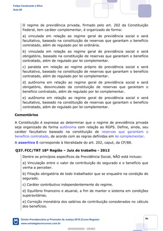 86
O regime de previdência privada, firmado pelo art. 202 da Constituição
Federal, tem caráter complementar, é organizado de forma:
a) vinculada em relação ao regime geral de previdência social e será
facultativo, baseado na constituição de reservas que garantam o benefício
contratado, além de regulado por lei ordinária.
b) vinculada em relação ao regime geral de previdência social e será
obrigatório, baseado na constituição de reservas que garantam o benefício
contratado, além de regulado por lei complementar.
c) paralela em relação ao regime próprio de previdência social e será
facultativo, baseado na constituição de reservas que garantam o benefício
contratado, além de regulado por lei complementar.
d) autônoma em relação ao regime geral de previdência social e será
obrigatório, desvinculado da constituição de reservas que garantam o
benefício contratado, além de regulado por lei complementar.
e) autônoma em relação ao regime geral de previdência social e será
facultativo, baseado na constituição de reservas que garantam o benefício
contratado, além de regulado por lei complementar.
Comentários
A Constituição é expressa ao determinar que o regime de previdência privada
seja organizado de forma autônoma com relação ao RGPS. Define, ainda, seu
caráter facultativo baseado na constituição de reservas que garantam o
benefício contratado, de acordo com as regras definidas em lei complementar.
A assertiva E corresponde à literalidade do art. 202, caput, da CF/88.
Q37. FCC/TRT 18ª Região Juiz do trabalho - 2012
Dentre os princípios específicos da Previdência Social, NÃO está incluso:
a) Vinculação entre o valor da contribuição do segurado e o benefício que
venha a perceber.
b) Filiação obrigatória de todo trabalhador que se enquadre na condição de
segurado.
c) Caráter contributivo independentemente do regime.
d) Equilíbrio financeiro e atuarial, a fim de manter o sistema em condições
superavitárias.
e) Correção monetária dos salários de contribuição considerados no cálculo
dos benefícios.
Felipe Cavalcante e Silva
Aula 00
Direito Previdenciário p/ Promotor de Justiça 2019 (Curso Regular)
www.estrategiaconcursos.com.br
0
00000000000 - DEMO
 