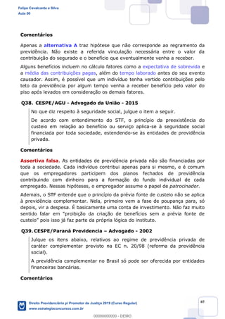 87
Comentários
Apenas a alternativa A traz hipótese que não corresponde ao regramento da
previdência. Não existe a referida vinculação necessária entre o valor da
contribuição do segurado e o benefício que eventualmente venha a receber.
Alguns benefícios incluem no cálculo fatores como a expectativa de sobrevida e
a média das contribuições pagas, além do tempo laborado antes do seu evento
causador. Assim, é possível que um indivíduo tenha vertido contribuições pelo
teto da previdência por algum tempo venha a receber benefício pelo valor do
piso após levados em consideração os demais fatores.
Q38. CESPE/AGU - Advogado da União - 2015
No que diz respeito à seguridade social, julgue o item a seguir.
De acordo com entendimento do STF, o princípio da preexistência do
custeio em relação ao benefício ou serviço aplica-se à seguridade social
financiada por toda sociedade, estendendo-se às entidades de previdência
privada.
Comentários
Assertiva falsa. As entidades de previdência privada não são financiadas por
toda a sociedade. Cada indivíduo contribui apenas para si mesmo, e é comum
que os empregadores participem dos planos fechados de previdência
contribuindo com dinheiro para a formação do fundo individual de cada
empregado. Nessas hipóteses, o empregador assume o papel de patrocinador.
Ademais, o STF entende que o princípio da prévia fonte de custeio não se aplica
à previdência complementar. Nela, primeiro vem a fase de poupança para, só
depois, vir a despesa. É basicamente uma conta de investimento. Não faz muito
Q39. CESPE/Paraná Previdencia Advogado - 2002
Julque os itens abaixo, relativos ao regime de previdência privada de
caráter complementar previsto na EC n. 20/98 (reforma da previdência
social).
A previdência complementar no Brasil só pode ser oferecida por entidades
financeiras bancárias.
Comentários
Felipe Cavalcante e Silva
Aula 00
Direito Previdenciário p/ Promotor de Justiça 2019 (Curso Regular)
www.estrategiaconcursos.com.br
0
00000000000 - DEMO
 