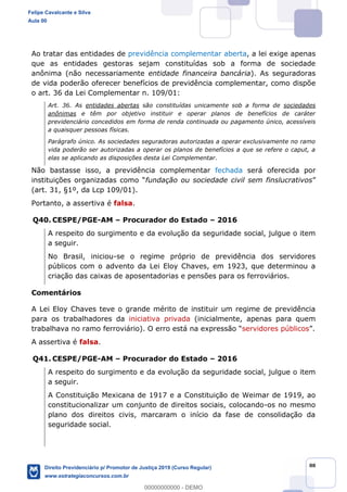 88
Ao tratar das entidades de previdência complementar aberta, a lei exige apenas
que as entidades gestoras sejam constituídas sob a forma de sociedade
anônima (não necessariamente entidade financeira bancária). As seguradoras
de vida poderão oferecer benefícios de previdência complementar, como dispõe
o art. 36 da Lei Complementar n. 109/01:
Art. 36. As entidades abertas são constituídas unicamente sob a forma de sociedades
anônimas e têm por objetivo instituir e operar planos de benefícios de caráter
previdenciário concedidos em forma de renda continuada ou pagamento único, acessíveis
a quaisquer pessoas físicas.
Parágrafo único. As sociedades seguradoras autorizadas a operar exclusivamente no ramo
vida poderão ser autorizadas a operar os planos de benefícios a que se refere o caput, a
elas se aplicando as disposições desta Lei Complementar.
Não bastasse isso, a previdência complementar fechada será oferecida por
fundação ou sociedade civil sem finslucrativos
(art. 31, §1º, da Lcp 109/01).
Portanto, a assertiva é falsa.
Q40. CESPE/PGE-AM Procurador do Estado 2016
A respeito do surgimento e da evolução da seguridade social, julgue o item
a seguir.
No Brasil, iniciou-se o regime próprio de previdência dos servidores
públicos com o advento da Lei Eloy Chaves, em 1923, que determinou a
criação das caixas de aposentadorias e pensões para os ferroviários.
Comentários
A Lei Eloy Chaves teve o grande mérito de instituir um regime de previdência
para os trabalhadores da iniciativa privada (inicialmente, apenas para quem
trabalhava no ramo ferroviário). servidores públicos
A assertiva é falsa.
Q41. CESPE/PGE-AM Procurador do Estado 2016
A respeito do surgimento e da evolução da seguridade social, julgue o item
a seguir.
A Constituição Mexicana de 1917 e a Constituição de Weimar de 1919, ao
constitucionalizar um conjunto de direitos sociais, colocando-os no mesmo
plano dos direitos civis, marcaram o início da fase de consolidação da
seguridade social.
Felipe Cavalcante e Silva
Aula 00
Direito Previdenciário p/ Promotor de Justiça 2019 (Curso Regular)
www.estrategiaconcursos.com.br
0
00000000000 - DEMO
 