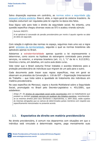 8
Salvo disposição expressa em contrário, as normas sobre a seguridade não
possuem eficácia pretérita. Essa é, aliás, a regra geral do sistema brasileiro. As
relações costumam ser reguladas pela lei vigente na época dos fatos.
Essa lógica vale para todo o direito da seguridade social. No entanto, uma
questão específica chegou diversas vezes ao STJ e acabou virando súmula:
Sumula 340/STJ:
A lei aplicável à concessão de pensão previdenciária por morte é aquela vigente na data
do óbito do segurado.
Com relação à vigência das normas no espaço, seguimos mais uma vez a regra
geral: princípio da territorialidade, segundo o qual as normas brasileiras são
aplicáveis apenas no Brasil.
Adotamos a extraterritorialidade apenas quando a lei expressamente o
determinar, como ocorre na hipótese do estrangeiro contratado para prestar
serviços, no exterior, a empresa brasileira (art. 11, I,
Veremos o tema, em detalhes, em outra aula deste curso.
Vale notar que o Brasil costuma firmar tratados e acordos bilaterais para a
proteção previdenciária de indivíduos que migram de um país para o outro.
Cada documento pode trazer suas regras específicas, mas em geral se
observam os preceitos da Convenção n. 118 da OIT Organização Internacional
do Trabalho que trata sobre a igualdade de tratamento dos indivíduos em
matéria previdenciária.
No caso específico do Mercosul, vigora o Acordo Multilateral sobre a Seguridade
Social, promulgado no Brasil pelo Decreto-Legislativo n. 451/2001, que
estabelece:
Artigo 2º. Os direitos de seguridade social serão reconhecidos para os trabalhadores que
prestem ou tenham prestado serviços em qualquer dos Estados-membros, reconhecendo-
se os mesmos direitos para seus familiares e dependentes, e, além disso, estão sujeitos
às mesmas obrigações que os nativos de determinados países membros com respeito aos
especificamente mencionados no presente acordo.
3.3. Expectativa de direito em matéria previdenciária
No direito previdenciário, é comum nos depararmos com situações em que o
indivíduo está vinculado a determinado regime, paga mensalmente suas
Felipe Cavalcante e Silva
Aula 00
Direito Previdenciário p/ Promotor de Justiça 2019 (Curso Regular)
www.estrategiaconcursos.com.br
0
00000000000 - DEMO
 