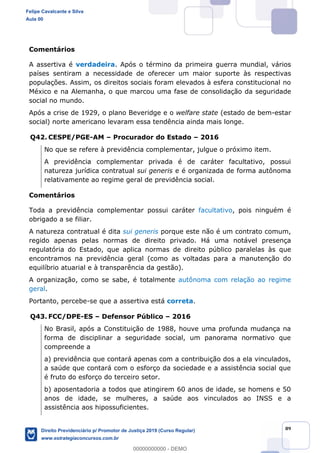 89
Comentários
A assertiva é verdadeira. Após o término da primeira guerra mundial, vários
países sentiram a necessidade de oferecer um maior suporte às respectivas
populações. Assim, os direitos sociais foram elevados à esfera constitucional no
México e na Alemanha, o que marcou uma fase de consolidação da seguridade
social no mundo.
Após a crise de 1929, o plano Beveridge e o welfare state (estado de bem-estar
social) norte americano levaram essa tendência ainda mais longe.
Q42. CESPE/PGE-AM Procurador do Estado 2016
No que se refere à previdência complementar, julgue o próximo item.
A previdência complementar privada é de caráter facultativo, possui
natureza jurídica contratual sui generis e é organizada de forma autônoma
relativamente ao regime geral de previdência social.
Comentários
Toda a previdência complementar possui caráter facultativo, pois ninguém é
obrigado a se filiar.
A natureza contratual é dita sui generis porque este não é um contrato comum,
regido apenas pelas normas de direito privado. Há uma notável presença
regulatória do Estado, que aplica normas de direito público paralelas às que
encontramos na previdência geral (como as voltadas para a manutenção do
equilíbrio atuarial e à transparência da gestão).
A organização, como se sabe, é totalmente autônoma com relação ao regime
geral.
Portanto, percebe-se que a assertiva está correta.
Q43. FCC/DPE-ES Defensor Público 2016
No Brasil, após a Constituição de 1988, houve uma profunda mudança na
forma de disciplinar a seguridade social, um panorama normativo que
compreende a
a) previdência que contará apenas com a contribuição dos a ela vinculados,
a saúde que contará com o esforço da sociedade e a assistência social que
é fruto do esforço do terceiro setor.
b) aposentadoria a todos que atingirem 60 anos de idade, se homens e 50
anos de idade, se mulheres, a saúde aos vinculados ao INSS e a
assistência aos hipossuficientes.
Felipe Cavalcante e Silva
Aula 00
Direito Previdenciário p/ Promotor de Justiça 2019 (Curso Regular)
www.estrategiaconcursos.com.br
0
00000000000 - DEMO
 
