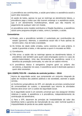 90
c) previdência aos contribuintes, a saúde para todos e a assistência social a
quem dela necessitar.
d) saúde de todos, apenas no que se restringe ao atendimento básico, a
previdência paga a todos que não tiverem emprego e a assistência social,
que é um atendimento multidisciplinar, desde que não importe no
pagamento de qualquer valor em moeda.
e) previdência como modelo contributivo e filiação facultativa, a assistência
social como programa dirigido a todos, como é, também, a saúde.
Comentários
a) Errado, pois a previdência também é sustentada por contribuições do
estado (governo). Ademais, a assistência social não é fruto apenas do
terceiro setor, mas de toda a sociedade.
b) Os limites de idade estão errados, como veremos em aula própria. A
saúde é garantida a todos, e não apenas a quem é vinculado ao INSS.
c) Corretíssima.
d) Três erros: a saúde não se restringe apenas ao atendimento básico. A
previdência vale também para quem está empregado (como é o caso do
salário-maternidade). Uma das ferramentas da assistência social é o
benefício de prestação continuada, no valor de um salário-mínimo.
e) A previdência básica é obrigatória (regime geral ou próprio dos
servidores, a depender do caso). A assistência social é destinada apenas à
quem dela necessitar.
Q44. CESPE/TCE-PR Analista de controle jurídico 2016
Acerca da seguridade social, que compreende um conjunto integrado de
ações de iniciativa dos poderes públicos e da sociedade, assinale a opção
correta.
a) Conforme jurisprudência do STF, em atenção ao princípio constitucional
da universalidade do custeio, o aposentado que retorna às atividades
laborais deve arcar com o custeio da seguridade social.
b) A seguridade social é um conceito universal que visa assegurar direitos
relativos à saúde, à assistência e à previdência, independentemente de
contribuição do beneficiário.
c) Para o STF, decorrem do princípio de irredutibilidade do valor dos
benefícios tanto a garantia da manutenção de seu valor nominal quanto a
impossibilidade de perda de seu poder aquisitivo.
Felipe Cavalcante e Silva
Aula 00
Direito Previdenciário p/ Promotor de Justiça 2019 (Curso Regular)
www.estrategiaconcursos.com.br
0
00000000000 - DEMO
 