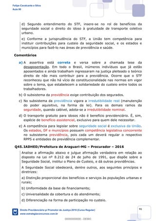 91
d) Segundo entendimento do STF, insere-se no rol de benefícios da
seguridade social o direito do idoso à gratuidade de transporte coletivo
urbano.
e) Conforme a jurisprudência do STF, a União tem competência para
instituir contribuições para custeio da seguridade social, e os estados e
municípios para fazê-lo nas áreas de previdência e saúde.
Comentários
a) A assertiva está correta e versa sobre a chamada tese da
desaposentação. Em todo o Brasil, inúmeros indivíduos que já estão
aposentados e ainda trabalham ingressaram na justiça pleiteado o teórico
direito de não mais contribuir para a previdência. Ocorre que o STF
reconheceu que não há vício de constitucionalidade nas normas em vigor
sobre o tema, que estabelecem a solidariedade do custeio entre todos os
trabalhadores.
b) O subsistema da previdência exige contribuição dos segurados.
c) No subsistema da previdência vigora a irredutibilidade real (manutenção
do poder aquisitivo, na forma da lei). Para os demais ramos da
seguridade, quando cabível, adota-se a irredutibilidade nominal.
d) O transporte gratuito para idosos não é benefício previdenciário. É, sim,
espécie de benefício assistencial, exclusivo para quem dele necessitar.
e) A competência para legislar sobre seguridade social é exclusiva da União.
Os estados, DF e municípios possuem competência legislativa concorrente
no subsistema previdência, pois cada um deverá regular o respectivo
RPPS e entidades de previdência complementar.
Q45. IADHED/Prefeitura de Araguari-MG Procurador 2016
Analise a afirmação abaixo e julgue afirmação verdadeira em relação ao
disposto na Lei nº 8.212 de 24 de julho de 1991, que dispõe sobre a
Seguridade Social, institui o Plano de Custeio, e dá outras providências.
A Seguridade Social obedecerá, dentre outros, aos seguintes princípios e
diretrizes:
a) Distinção proporcional dos benefícios e serviços às populações urbanas e
rurais;
b) Uniformidade da base de financiamento;
c) Universalidade da cobertura e do atendimento;
d) Diferenciação na forma de participação no custeio.
Felipe Cavalcante e Silva
Aula 00
Direito Previdenciário p/ Promotor de Justiça 2019 (Curso Regular)
www.estrategiaconcursos.com.br
0
00000000000 - DEMO
 