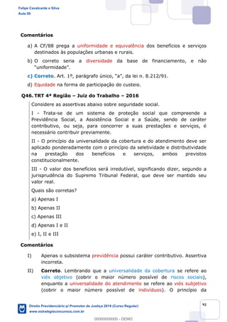 92
Comentários
a) A CF/88 prega a uniformidade e equivalência dos benefícios e serviços
destinados às populações urbanas e rurais.
b) O correto seria a diversidade da base de financiamento, e não
c) Correto. Art. 1º, parágrafo único,
d) Equidade na forma de participação do custeio.
Q46. TRT 4ª Região Juiz do Trabalho 2016
Considere as assertivas abaixo sobre seguridade social.
I - Trata-se de um sistema de proteção social que compreende a
Previdência Social, a Assistência Social e a Saúde, sendo de caráter
contributivo, ou seja, para concorrer a suas prestações e serviços, é
necessário contribuir previamente.
II - O princípio da universalidade da cobertura e do atendimento deve ser
aplicado ponderadamente com o princípio da seletividade e distributividade
na prestação dos benefícios e serviços, ambos previstos
constitucionalmente.
III - O valor dos benefícios será irredutível, significando dizer, segundo a
jurisprudência do Supremo Tribunal Federal, que deve ser mantido seu
valor real.
Quais são corretas?
a) Apenas I
b) Apenas II
c) Apenas III
d) Apenas I e II
e) I, II e III
Comentários
I) Apenas o subsistema previdência possui caráter contributivo. Assertiva
incorreta.
II) Correto. Lembrando que a universalidade da cobertura se refere ao
viés objetivo (cobrir o maior número possível de riscos sociais),
enquanto a universalidade do atendimento se refere ao viés subjetivo
(cobrir o maior número possível de indivíduos). O princípio da
Felipe Cavalcante e Silva
Aula 00
Direito Previdenciário p/ Promotor de Justiça 2019 (Curso Regular)
www.estrategiaconcursos.com.br
0
00000000000 - DEMO
 