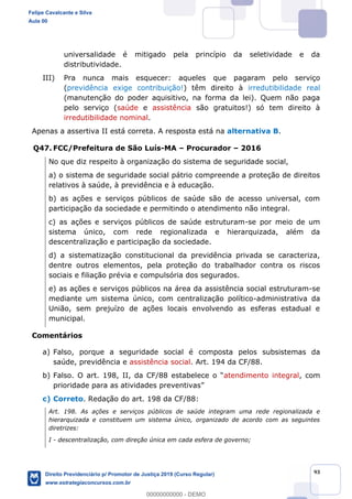 93
universalidade é mitigado pela princípio da seletividade e da
distributividade.
III) Pra nunca mais esquecer: aqueles que pagaram pelo serviço
(previdência exige contribuição!) têm direito à irredutibilidade real
(manutenção do poder aquisitivo, na forma da lei). Quem não paga
pelo serviço (saúde e assistência são gratuitos!) só tem direito à
irredutibilidade nominal.
Apenas a assertiva II está correta. A resposta está na alternativa B.
Q47. FCC/Prefeitura de São Luís-MA Procurador 2016
No que diz respeito à organização do sistema de seguridade social,
a) o sistema de seguridade social pátrio compreende a proteção de direitos
relativos à saúde, à previdência e à educação.
b) as ações e serviços públicos de saúde são de acesso universal, com
participação da sociedade e permitindo o atendimento não integral.
c) as ações e serviços públicos de saúde estruturam-se por meio de um
sistema único, com rede regionalizada e hierarquizada, além da
descentralização e participação da sociedade.
d) a sistematização constitucional da previdência privada se caracteriza,
dentre outros elementos, pela proteção do trabalhador contra os riscos
sociais e filiação prévia e compulsória dos segurados.
e) as ações e serviços públicos na área da assistência social estruturam-se
mediante um sistema único, com centralização político-administrativa da
União, sem prejuízo de ações locais envolvendo as esferas estadual e
municipal.
Comentários
a) Falso, porque a seguridade social é composta pelos subsistemas da
saúde, previdência e assistência social. Art. 194 da CF/88.
b) atendimento integral, com
prioridade para as atividades preventivas
c) Correto. Redação do art. 198 da CF/88:
Art. 198. As ações e serviços públicos de saúde integram uma rede regionalizada e
hierarquizada e constituem um sistema único, organizado de acordo com as seguintes
diretrizes:
I - descentralização, com direção única em cada esfera de governo;
Felipe Cavalcante e Silva
Aula 00
Direito Previdenciário p/ Promotor de Justiça 2019 (Curso Regular)
www.estrategiaconcursos.com.br
0
00000000000 - DEMO
 