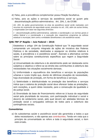 94
d) Falso, pois a previdência complementar possui filiação facultativa.
e) Falso, pois as ações e serviços da assistência social se guiam pela
descentralização político-administrativa. Art. 204, I, da CF/88:
Art. 204. As ações governamentais na área da assistência social serão realizadas com
recursos do orçamento da seguridade social, previstos no art. 195, além de outras fontes,
e organizadas com base nas seguintes diretrizes:
I - descentralização político-administrativa, cabendo a coordenação e as normas gerais à
esfera federal e a coordenação e a execução dos respectivos programas às esferas
estadual e municipal, bem como a entidades beneficentes e de assistência social;
Q48. TRF 3ª Região Juiz Federal 2016
social
compreende um conjunto integrado de ações de iniciativa dos Poderes
Públicos e da sociedade, destinadas a assegurar os direitos relativos à
sobre os princípios constitucionais específicos que regem a Seguridade
Social:
a) Universalidade da cobertura e do atendimento pode ser destacada como
subjetiva e objetiva e refere-se ao direito dos contribuintes à cobertura das
necessidades nas situações socialmente danosas.
b) Uniformidade e equivalência dos benefícios e serviços às populações
urbanas e rurais impõe que, diante de idênticas situações de necessidade,
haja diversidade de proteção, em forma de benefícios e serviços.
c) Seletividade e distributividade na prestação dos benefícios e serviços
indica que o sistema de proteção social deve oferecer todas as prestações,
sem exceções, a quem delas necessite, para a consecução da igualdade e
da justiça social.
d) Diversidade da base de financiamento refere-se à busca da seguridade
social pela pluralidade de recursos, com participação individual e social e
decorre do solidarismo social, pelo qual devem ser adotadas técnicas de
proteção social e conjugados esforços de todos para a cobertura das
contingências sociais.
Comentários
a) Os subsistemas saúde e assistência social são garantidos a todos a que
deles necessitarem, e não apenas aos contribuintes. Tendo em vista que o
princípio da universalidade se refere a toda à seguridade social, o item
está errado.
Felipe Cavalcante e Silva
Aula 00
Direito Previdenciário p/ Promotor de Justiça 2019 (Curso Regular)
www.estrategiaconcursos.com.br
0
00000000000 - DEMO
 