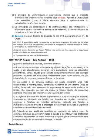95
b) O princípio da uniformidade e equivalência implica que a proteção
oferecida aos urbanos e aos rurícolas seja idêntica. Apenas a CF/88 pode
criar exceções (como a idade reduzida para a aposentadoria do
trabalhador rural). Item errado.
c) Os princípios da seletividade e da distributividade são limitadores. O
enunciado estaria correto se estivesse se referindo à universalidade da
cobertura e do atendimento.
d) Correto. É o que decorre do disposto no art. 194, parágrafo único, VI, da
CF/88:
Art. 194. A seguridade social compreende um conjunto integrado de ações de iniciativa
dos Poderes Públicos e da sociedade, destinadas a assegurar os direitos relativos à saúde,
à previdência e à assistência social.
Parágrafo único. Compete ao Poder Público, nos termos da lei, organizar a seguridade
social, com base nos seguintes objetivos:
VI - diversidade da base de financiamento;
Q49. TRF 3ª Região Juiz Federal 2016
Quanto à assistência à saúde, é correto afirmar:
a) É um direito de acesso universal e igualitário às ações e aos serviços de
saúde e de atendimento integral, com preferência para as atividades
preventivas, sendo devido pelo Estado complementarmente aos serviços
privados, podendo ser executado diretamente pelo Poder Público ou por
intermédio de terceiros, pessoas físicas ou jurídicas.
b) As ações e os serviços públicos de saúde integram uma rede
regionalizada e hierarquizada, constituída na forma de um sistema único de
saúde, financiado com recursos do orçamento da seguridade social e da
União, não podendo, no caso da União, a receita líquida do respectivo
exercício financeiro ser inferior a 15% (quinze por cento).
c) A Agência Nacional de Saúde Suplementar ANS é autarquia especial,
vinculada ao Ministério da Saúde, com funções de regular, normatizar,
controlar e fiscalizar as medidas sanitárias, cabendo aos Estados e
Municípios e à rede privada a prestação dos serviços de saúde e vigilância
sanitária em todo o território nacional.
d) Entende-se por vigilância sanitária um conjunto de ações capaz de
eliminar, diminuir ou prevenir riscos à saúde e de intervir nos problemas
sanitários decorrentes do meio ambiente, da produção e circulação de bens
e da prestação de serviços de interesse da saúde.
Comentários
Felipe Cavalcante e Silva
Aula 00
Direito Previdenciário p/ Promotor de Justiça 2019 (Curso Regular)
www.estrategiaconcursos.com.br
0
00000000000 - DEMO
 