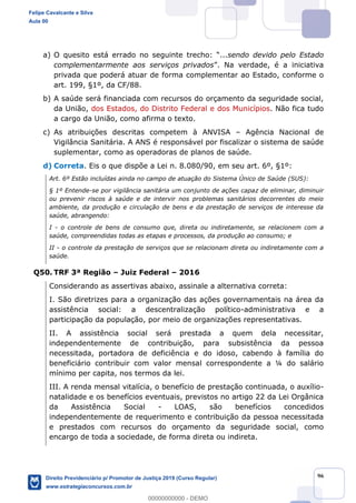 96
a) sendo devido pelo Estado
complementarmente aos serviços privados
privada que poderá atuar de forma complementar ao Estado, conforme o
art. 199, §1º, da CF/88.
b) A saúde será financiada com recursos do orçamento da seguridade social,
da União, dos Estados, do Distrito Federal e dos Municípios. Não fica tudo
a cargo da União, como afirma o texto.
c) As atribuições descritas competem à ANVISA Agência Nacional de
Vigilância Sanitária. A ANS é responsável por fiscalizar o sistema de saúde
suplementar, como as operadoras de planos de saúde.
d) Correta. Eis o que dispõe a Lei n. 8.080/90, em seu art. 6º, §1º:
Art. 6º Estão incluídas ainda no campo de atuação do Sistema Único de Saúde (SUS):
§ 1º Entende-se por vigilância sanitária um conjunto de ações capaz de eliminar, diminuir
ou prevenir riscos à saúde e de intervir nos problemas sanitários decorrentes do meio
ambiente, da produção e circulação de bens e da prestação de serviços de interesse da
saúde, abrangendo:
I - o controle de bens de consumo que, direta ou indiretamente, se relacionem com a
saúde, compreendidas todas as etapas e processos, da produção ao consumo; e
II - o controle da prestação de serviços que se relacionam direta ou indiretamente com a
saúde.
Q50. TRF 3ª Região Juiz Federal 2016
Considerando as assertivas abaixo, assinale a alternativa correta:
I. São diretrizes para a organização das ações governamentais na área da
assistência social: a descentralização político-administrativa e a
participação da população, por meio de organizações representativas.
II. A assistência social será prestada a quem dela necessitar,
independentemente de contribuição, para subsistência da pessoa
necessitada, portadora de deficiência e do idoso, cabendo à família do
beneficiário contribuir com valor mensal correspondente a ¼ do salário
mínimo per capita, nos termos da lei.
III. A renda mensal vitalícia, o benefício de prestação continuada, o auxílio-
natalidade e os benefícios eventuais, previstos no artigo 22 da Lei Orgânica
da Assistência Social - LOAS, são benefícios concedidos
independentemente de requerimento e contribuição da pessoa necessitada
e prestados com recursos do orçamento da seguridade social, como
encargo de toda a sociedade, de forma direta ou indireta.
Felipe Cavalcante e Silva
Aula 00
Direito Previdenciário p/ Promotor de Justiça 2019 (Curso Regular)
www.estrategiaconcursos.com.br
0
00000000000 - DEMO
 