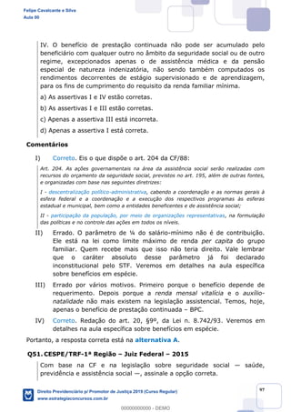 97
IV. O benefício de prestação continuada não pode ser acumulado pelo
beneficiário com qualquer outro no âmbito da seguridade social ou de outro
regime, excepcionados apenas o de assistência médica e da pensão
especial de natureza indenizatória, não sendo também computados os
rendimentos decorrentes de estágio supervisionado e de aprendizagem,
para os fins de cumprimento do requisito da renda familiar mínima.
a) As assertivas I e IV estão corretas.
b) As assertivas I e III estão corretas.
c) Apenas a assertiva III está incorreta.
d) Apenas a assertiva I está correta.
Comentários
I) Correto. Eis o que dispõe o art. 204 da CF/88:
Art. 204. As ações governamentais na área da assistência social serão realizadas com
recursos do orçamento da seguridade social, previstos no art. 195, além de outras fontes,
e organizadas com base nas seguintes diretrizes:
I - descentralização político-administrativa, cabendo a coordenação e as normas gerais à
esfera federal e a coordenação e a execução dos respectivos programas às esferas
estadual e municipal, bem como a entidades beneficentes e de assistência social;
II - participação da população, por meio de organizações representativas, na formulação
das políticas e no controle das ações em todos os níveis.
II) Errado. O parâmetro de ¼ do salário-mínimo não é de contribuição.
Ele está na lei como limite máximo de renda per capita do grupo
familiar. Quem recebe mais que isso não teria direito. Vale lembrar
que o caráter absoluto desse parâmetro já foi declarado
inconstitucional pelo STF. Veremos em detalhes na aula específica
sobre benefícios em espécie.
III) Errado por vários motivos. Primeiro porque o benefício depende de
requerimento. Depois porque a renda mensal vitalícia e o auxílio-
natalidade não mais existem na legislação assistencial. Temos, hoje,
apenas o benefício de prestação continuada BPC.
IV) Correto. Redação do art. 20, §9º, da Lei n. 8.742/93. Veremos em
detalhes na aula específica sobre benefícios em espécie.
Portanto, a resposta correta está na alternativa A.
Q51. CESPE/TRF-1ª Região Juiz Federal 2015
Com base na CF e na legislação sobre seguridade social saúde,
previdência e assistência social , assinale a opção correta.
Felipe Cavalcante e Silva
Aula 00
Direito Previdenciário p/ Promotor de Justiça 2019 (Curso Regular)
www.estrategiaconcursos.com.br
0
00000000000 - DEMO
 