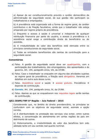 98
a) Apesar de ser constitucionalmente previsto o caráter democrático da
administração da seguridade social, de sua gestão não participam os
trabalhadores e empregados.
b) A previdência está organizada sob a forma de regime geral, de caráter
contributivo e de filiação facultativa, ainda que o trabalhador não esteja
amparado por regime próprio de previdência.
c) Enquanto o acesso à saúde é universal e independe de qualquer
retribuição financeira por parte do usuário, o acesso à previdência e à
assistência social exige a contribuição direta do beneficiário ou do
assistido.
d) A irredutibilidade do valor dos benefícios está elencada entre os
princípios constitucionais da seguridade social.
e) Todas as entidades beneficentes são isentas de contribuição para a
seguridade social.
Comentários
a) Falso. A gestão da seguridade social deve ser quadripartite, com a
participação dos trabalhadores, dos empregadores, dos aposentados e do
governo. Art. 194, parágrafo único, VII, da CF/88.
b) Falso. Caso o trabalhador se enquadre em alguma das atividades sujeitas
ao regime geral da previdência, a filiação será obrigatória. Veremos em
detalhes em outra aula desse curso.
c) Falso. Assistência social e saúde acesso gratuito. Previdência
depende de contribuição.
d) Correto. Art. 194, parágrafo único, IV, da CF/88.
e) Falso. Apenas as que se enquadrarem nos requisitos legais serão isentas
de contribuição.
Q52. CESPE/TRF-5ª Região Juiz Federal 2015
Considerando que, no âmbito do direito previdenciário, os princípios se
confundem com os objetivos da seguridade social, assinale a opção
correta.
a) A distributividade na prestação dos serviços visa evitar, entre outros
efeitos, a concentração de atendimento em certas regiões do país em
detrimento de outras.
b) Historicamente, a irredutibilidade do valor dos benefícios tem sido
adotada tanto em seu sentido real quanto nominal.
Felipe Cavalcante e Silva
Aula 00
Direito Previdenciário p/ Promotor de Justiça 2019 (Curso Regular)
www.estrategiaconcursos.com.br
0
00000000000 - DEMO
 