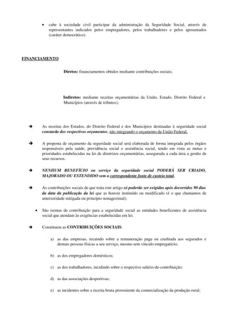 • cabe   à   sociedade   civil   participar   da   administração   da   Seguridade   Social,   através   de 
representantes   indicados   pelos   empregadores,   pelos   trabalhadores   e   pelos   aposentados 
(caráter democrático).
FINANCIAMENTO 
Diretos: financiamentos obtidos mediante contribuições sociais;
Indiretos:  mediante receitas orçamentárias da União, Estado, Distrito Federal e 
Municípios (através de tributos);
è As receitas dos Estados, do Distrito Federal e dos Municípios destinadas à seguridade social 
constarão dos respectivos orçamentos, não integrando o orçamento da União Federal.
è A proposta de orçamento da seguridade social será elaborada de forma integrada pelos órgãos 
responsáveis pela saúde, previdência social e assistência social, tendo em vista as metas e 
prioridades estabelecidas na lei de diretrizes orçamentárias, assegurada a cada área a gestão de 
seus recursos.
è NENHUM   BENEFÍCIO  ou   serviço   da   seguridade   social  PODERÁ   SER   CRIADO, 
MAJORADO OU ESTENDIDO sem a correspondente fonte de custeio total.
è As contribuições sociais de que trata este artigo só poderão ser exigidas após decorridos 90 dias 
da data da publicação da lei que as houver instituído ou modificado (é o que chamamos de 
anterioridade mitigada ou princípio nonagezimal);
• São isentas de contribuição para a seguridade social as entidades beneficentes de assistência 
social que atendam às exigências estabelecidas em lei.
è Constituem as CONTRIBUIÇÕES SOCIAIS:
a) as das empresas, recaindo sobre a remuneração paga ou creditada aos segurados e 
demais pessoas físicas a seu serviço, mesmo sem vínculo empregatício;
b) as dos empregadores domésticos;
c) as dos trabalhadores, incidindo sobre o respectivo salário­de­contribuição;
d) as das associações desportivas;
e) as incidentes sobre a receita bruta proveniente da comercialização da produção rural;
 