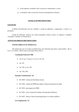 f) as das empresas, incidentes sobre a receita ou o faturamento e o lucro;
g) as incidentes sobre a receita de concursos de prognósticos (loterias).
LEGISLAÇÃO PREVIDENCIÁRIA
CONTEÚDO
O Direito Previdenciário tem por conteúdo: o campo de aplicação, a organização, o custeio e as 
prestações.
Campo de Aplicação: interessa aos eventos protegidos (eventos sociais), às empresas e entidades 
vinculadas e, também, aos beneficiários.
 FONTES    DO DIREITO PREVIDENCIÁRIO      
FONTES DIRETAS OU IMEDIATAS:
São aquelas que, por si só, pela sua própria força, são suficientes para gerar a regra jurídica.  São as 
Leis e os costumes. Abaixo estão as principais fontes diretas:
Constituição Federal de 1988; 
• Art. 6º; art. 7º incisos 2, 8, 10, 13, 25 e 28;
• Art. 10º;
• Art. 195, c/c art. 149;
• Art. 194 a 204;
Emendas Constitucionais ­ EC
• EC 20/98 ­ reforma da Previdência Social;
• EC 12/96 ­ criação da CPMF para ajudar a financiar programas de saúde;
• EC 21/99 ­ prorrogação da CPMF;
• EC 32/01 ­ criou o Fundo de Combate e Erradicação da Pobreza;
• EC 41/03 ­ alterou o fator de aposentação para os servidores públicos.
Lei Complementar  LC
 