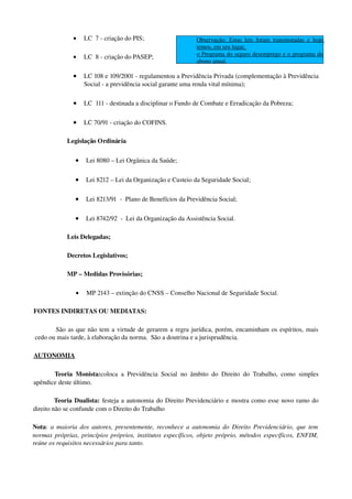 • LC  7 ­ criação do PIS;
• LC  8 ­ criação do PASEP;
• LC 108 e 109/2001 ­ regulamentou a Previdência Privada (complementação à Previdência 
Social ­ a previdência social garante uma renda vital mínima);
• LC  111 ­ destinada a disciplinar o Fundo de Combate e Erradicação da Pobreza;
• LC 70/91 ­ criação do COFINS.
Legislação Ordinária 
• Lei 8080 – Lei Orgânica da Saúde;
• Lei 8212 – Lei da Organização e Custeio da Seguridade Social;
• Lei 8213/91  ­  Plano de Benefícios da Previdência Social;
• Lei 8742/92  ­  Lei da Organização da Assistência Social.
Leis Delegadas;
Decretos Legislativos;
MP – Medidas Provisórias;
• MP 2143 – extinção do CNSS – Conselho Nacional de Seguridade Social.
FONTES INDIRETAS OU MEDIATAS: 
São as que não tem a virtude de gerarem a regra jurídica, porém, encaminham os espíritos, mais 
cedo ou mais tarde, à elaboração da norma.  São a doutrina e a jurisprudência.
AUTONOMIA
Teoria Monista:coloca a Previdência Social no âmbito do Direito do Trabalho, como simples 
apêndice deste último.
Teoria Dualista: festeja a autonomia do Direito Previdenciário e mostra como esse novo ramo do 
direito não se confunde com o Direito do Trabalho
Nota:  a maioria dos autores, presentemente, reconhece a autonomia do Direito Previdenciário, que tem 
normas próprias, princípios próprios, institutos específicos, objeto próprio, métodos específicos, ENFIM, 
reúne os requisitos necessários para tanto.
Observação: Estas leis foram transmutadas e hoje 
temos, em seu lugar, 
o Programa do seguro desemprego e o programa do 
abono anual.
 
