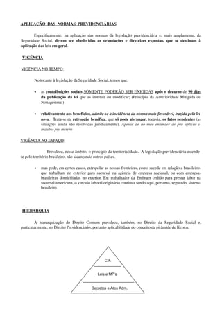 APLICAÇÃO  DAS  NORMAS  PREVIDENCIÁRIAS
Especificamente, na aplicação das normas da legislação previdenciária e, mais amplamente, da 
Seguridade Social,  devem ser obedecidas as orientações e diretrizes expostas, que se destinam à 
aplicação das leis em geral.
 VIGÊNCIA
VIGÊNCIA NO TEMPO: 
No tocante à legislação da Seguridade Social, temos que:
• as contribuições sociais SOMENTE PODERÃO SER EXIGIDAS após o decurso de 90 dias 
da publicação  da lei  que as instituir ou modificar; (Princípio da Anterioridade Mitigada ou 
Nonagesimal)
• relativamente aos benefícios, admite­se a incidência da norma mais favorável, trazida pela lei 
nova.  Trata­se da retroação benéfica, que só pode abranger, todavia, os fatos pendentes (as 
situações ainda não resolvidas juridicamente).  Apesar de ao meu entender de pra aplicar o 
indubio pro misero
VIGÊNCIA NO ESPAÇO:
Prevalece, nesse âmbito, o princípio da territorialidade.  A legislação previdenciária estende­
se pelo território brasileiro, não alcançando outros países.
• mas pode, em certos casos, extrapolar as nossas fronteiras, como sucede em relação a brasileiros 
que trabalham no exterior para sucursal ou agência de empresa nacional, ou com empresas 
brasileiras domiciliadas no exterior. Ex: trabalhador da Embraer cedido para prestar labor na 
sucursal americana, o vinculo laboral originário continua sendo aqui, portanto, segurado  sistema 
brasileiro 
 HIERARQUIA
A   hierarquização   do   Direito   Comum   prevalece,   também,   no   Direito   da   Seguridade   Social   e, 
particularmente, no Direito Previdenciário, portanto aplicabilidade do conceito da pirâmide de Kelsen. 
   
      C.F.                           
                                                                                                          
          Leis e MP’s
                       
    Decretos e Atos Adm.
 