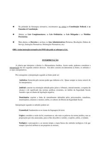 è Na pirâmide da hierarquia normativa, encontramos  no vértice  a Constituição  Federal, e as 
Emendas à Constituição;
è Abaixo, as  Leis Complementares, as  Leis Ordinárias, as  Leis Delegadas  e as  Medidas 
Provisórias;
è Mais abaixo, os Decretos e, na base, os Atos Administrativos (Portarias, Resoluções, Ordens de 
Serviço, Instruções Normativas, Orientações Normativas, etc)
OBS: Assim instrução normativa do INSS não pode se sobrepor a Lei. 
 INTERPRETAÇÃO
A ciência que interpreta o direito é a Hermenêutica Jurídica. Assim sendo, podemos considerar a 
interpretação das leis segundo critérios diversos.  Um deles consiste em determinar as fontes, os métodos e 
os tipos interpretativos.
Por conseguinte a interpretação segundo as fontes pode ser:
Autêntica: fornecida pelo mesmo poder que elaborou a lei.  Quase sempre se exerce através de 
lei interpretativa;
Judicial: consiste na orientação adotada pelos juízes e tribunais, interativamente, a respeito do 
alcance e do significado das normas jurídicas existentes, no âmbito da Seguridade Social, 
fazendo o que eu chamo de legislação negativa;
Doutrinária:  exprimi  a  linha   de  entendimento   defendida  pelos  jurisconsultos,  tratadistas, 
doutrinadores, doutores e mestres; enfim, os cultores do Direito da Seguridade Social.
Interpretação segundo os métodos podem ser:
Gramatical: fundamenta­se no exame da linguagem do texto;
Lógico: considera a razão da lei; examinam­se, não mais as palavras da norma jurídica, mas as 
proposições por elas anunciadas, para se lhes descobrir o sentido, o espírito, enfim, a verdade;
Teológico: o pressuposto e, ao mesmo tempo, a regra básica dos métodos teológicos é de que 
sempre é possível atribuir­se um propósito às normas;
 