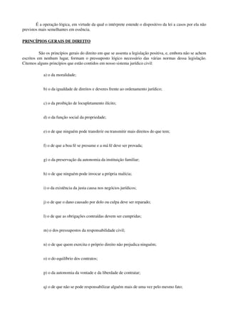 É a operação lógica, em virtude da qual o intérprete estende o dispositivo da lei a casos por ela não 
previstos mais semelhantes em essência.
PRINCÍPIOS GERAIS DE DIREITO
São os princípios gerais do direito em que se assenta a legislação positiva, e, embora não se achem 
escritos em nenhum lugar, formam o pressuposto lógico necessário das várias normas dessa legislação. 
Citemos alguns princípios que estão contidos em nosso sistema jurídico civil:
a) o da moralidade;
b) o da igualdade de direitos e deveres frente ao ordenamento jurídico;
c) o da proibição de locupletamento ilícito;
d) o da função social da propriedade;
e) o de que ninguém pode transferir ou transmitir mais direitos do que tem;
f) o de que a boa fé se presume e a má fé deve ser provada;
g) o da preservação da autonomia da instituição familiar;
h) o de que ninguém pode invocar a própria malícia;
i) o da existência da justa causa nos negócios jurídicos;
j) o de que o dano causado por dolo ou culpa deve ser reparado;
l) o de que as obrigações contraídas devem ser cumpridas;
m) o dos pressupostos da responsabilidade civil;
n) o de que quem exercita o próprio direito não prejudica ninguém;
o) o do equilíbrio dos contratos;
p) o da autonomia da vontade e da liberdade de contratar;
q) o de que não se pode responsabilizar alguém mais de uma vez pelo mesmo fato;
 