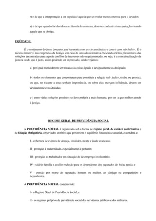 r) o de que a interpretação a ser seguida é aquela que se revelar menos onerosa para o devedor;
s) o de que quando for duvidosa a cláusula do contrato, deve­se conduzir a interpretação visando 
aquele que se obriga;
EQÜIDADE: 
É o sentimento do justo concreto, em harmonia com as circunstâncias e com o caso sub­judice.  É o 
recurso intuitivo das exigências da Justiça, em caso de omissão normativa, buscando efeitos presumíveis das 
soluções encontradas para aquele conflito de interesses não regulamentado, ou seja, é a conceitualização da 
justeza ou do que é justo, assim podendo ser expressado, senão vejamos:
a) por igual modo devem ser tratadas as coisas iguais e desigualmente as desiguais;
b­) todos os elementos que concorreram para constituir a relação sub­ judice, (coisa ou pessoa), 
ou que, no tocante a estas tenham importância, ou sobre elas exerçam influência, devem ser 
devidamente consideradas;
c­) entre várias soluções possíveis se deve preferir a mais humana, por ser  a que melhor atende 
à justiça.
 REGIME GERAL DE PREVIDÊNCIA SOCIAL
A PREVIDÊNCIA SOCIAL é organizada sob a forma de regime geral, de caráter contributivo e 
de filiação obrigatória, observados critérios que preservem o equilíbrio financeiro e atuarial, e atenderá a: 
I ­ cobertura de eventos de doença, invalidez, morte e idade avançada; 
II ­ proteção à maternidade, especialmente à gestante; 
III ­ proteção ao trabalhador em situação de desemprego involuntário; 
IV ­ salário­família e auxílio­reclusão para os dependentes dos segurados de  baixa renda; e 
V   ­   pensão   por   morte   do   segurado,   homem   ou   mulher,   ao   cônjuge   ou   companheiro   e 
dependentes. 
A PREVIDÊNCIA SOCIAL compreende: 
I ­ o Regime Geral de Previdência Social; e 
II ­ os regimes próprios de previdência social dos servidores públicos e dos militares. 
 